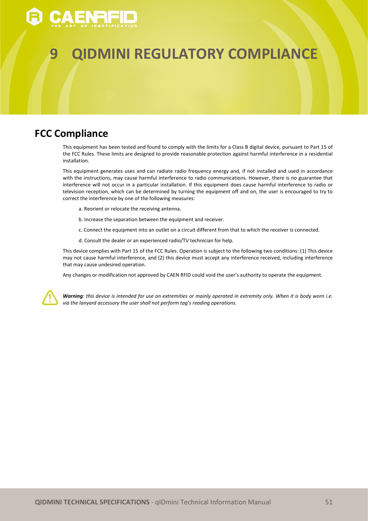 QIDMINI TECHNICAL SPECIFICATIONS - qIDmini Technical Information Manual 51 9 QIDMINI REGULATORY COMPLIANCE FCC Compliance This equipment has been tested and found to comply with the limits for a Class B digital device, pursuant to Part 15 of the FCC Rules. These limits are designed to provide reasonable protection against harmful interference in a residential installation. This equipment generates uses and can radiate radio frequency energy and, if not installed and used in accordance with the instructions, may cause harmful interference to radio communications. However, there is no guarantee that interference will not occur in a particular installation. If this equipment does cause harmful interference to radio or television reception, which can be determined by turning the equipment off and on, the user is encouraged to try to correct the interference by one of the following measures: a. Reorient or relocate the receiving antenna. b. Increase the separation between the equipment and receiver. c. Connect the equipment into an outlet on a circuit different from that to which the receiver is connected. d. Consult the dealer or an experienced radio/TV technician for help. This device complies with Part 15 of the FCC Rules. Operation is subject to the following two conditions: (1) This device may not cause harmful interference, and (2) this device must accept any interference received, including interference that may cause undesired operation. Any changes or modification not approved by CAEN RFID could void the user’s authority to operate the equipment. Warning: this device is intended for use on extremities or mainly operated in extremity only. When it is body worn i.e. via the lanyard accessory the user shall not perform tag’s reading operations.