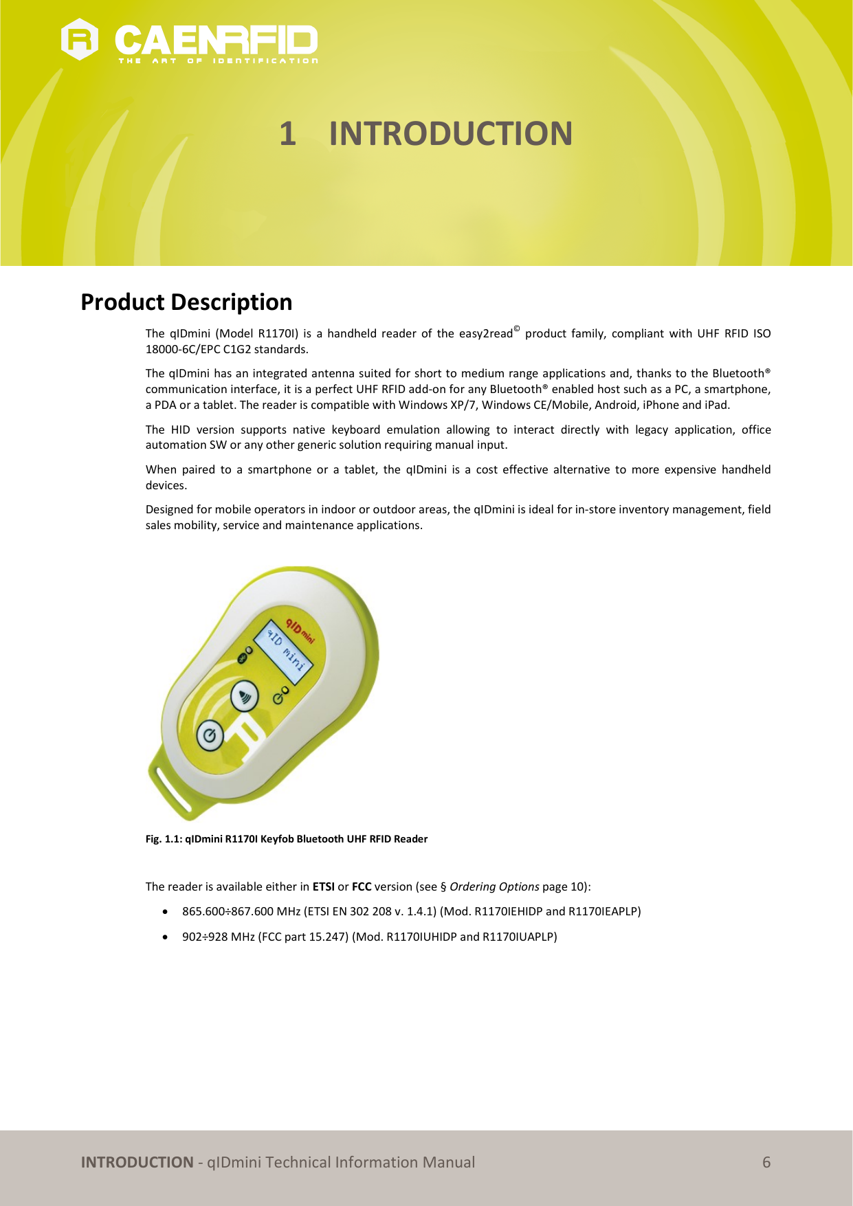INTRODUCTION - qIDmini Technical Information Manual 6 1 INTRODUCTION Product Description The qIDmini (Model R1170I) is a handheld reader of the easy2read© product family, compliant with UHF RFID ISO 18000-6C/EPC C1G2 standards. The qIDmini has an integrated antenna suited for short to medium range applications and, thanks to the Bluetooth® communication interface, it is a perfect UHF RFID add-on for any Bluetooth® enabled host such as a PC, a smartphone, a PDA or a tablet. The reader is compatible with Windows XP/7, Windows CE/Mobile, Android, iPhone and iPad. The HID version supports native keyboard emulation allowing to interact directly with legacy application, office automation SW or any other generic solution requiring manual input. When paired to a smartphone or a tablet, the qIDmini is a cost effective alternative to more expensive handheld devices. Designed for mobile operators in indoor or outdoor areas, the qIDmini is ideal for in-store inventory management, field sales mobility, service and maintenance applications. Fig. 1.1: qIDmini R1170I Keyfob Bluetooth UHF RFID Reader The reader is available either in ETSI or FCC version (see § Ordering Options page 10): 865.600÷867.600 MHz (ETSI EN 302 208 v. 1.4.1) (Mod. R1170IEHIDP and R1170IEAPLP) 902÷928 MHz (FCC part 15.247) (Mod. R1170IUHIDP and R1170IUAPLP)