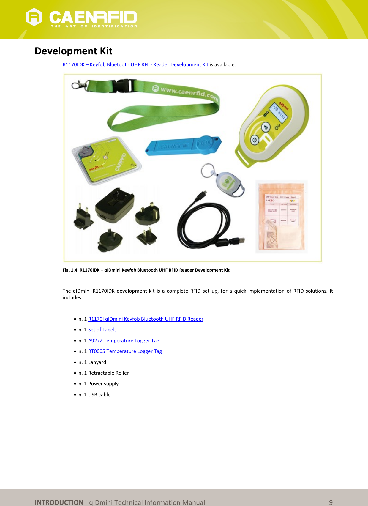 INTRODUCTION - qIDmini Technical Information Manual 9 Development Kit R1170IDK – Keyfob Bluetooth UHF RFID Reader Development Kit is available: Fig. 1.4: R1170IDK – qIDmini Keyfob Bluetooth UHF RFID Reader Development Kit The qIDmini R1170IDK development kit is a complete RFID set up, for a quick implementation of RFID solutions. It includes: n. 1 R1170I qIDmini Keyfob Bluetooth UHF RFID Reader n. 1 Set of Labels n. 1 A927Z Temperature Logger Tag n. 1 RT0005 Temperature Logger Tag n. 1 Lanyard n. 1 Retractable Roller n. 1 Power supply n. 1 USB cable