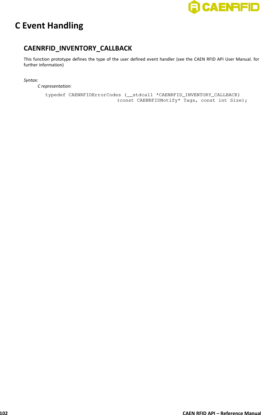 C Event HandlingCAENRFID_INVENTORY_CALLBACKThis function prototype defines the type of the user defined event handler (see the CAEN RFID API User Manual. forfurther information) Syntax:C representation:typedef CAENRFIDErrorCodes (__stdcall *CAENRFID_INVENTORY_CALLBACK)(const CAENRFIDNotify* Tags, const int Size);CAEN RFID API – Reference Manual102