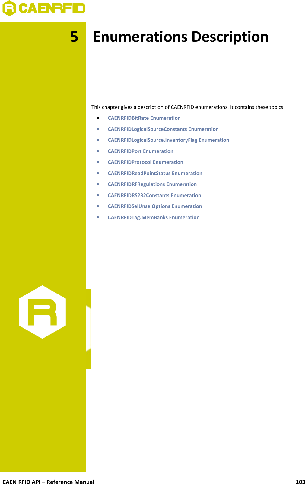 5 Enumerations DescriptionThis chapter gives a description of CAENRFID enumerations. It contains these topics:•CAENRFIDBitRate Enumeration   •CAENRFIDLogicalSourceConstants Enumeration•CAENRFIDLogicalSource.InventoryFlag Enumeration•CAENRFIDPort Enumeration•CAENRFIDProtocol Enumeration•CAENRFIDReadPointStatus Enumeration•CAENRFIDRFRegulations Enumeration•CAENRFIDRS232Constants Enumeration•CAENRFIDSelUnselOptions Enumeration•CAENRFIDTag.MemBanks EnumerationCAEN RFID API – Reference Manual 103