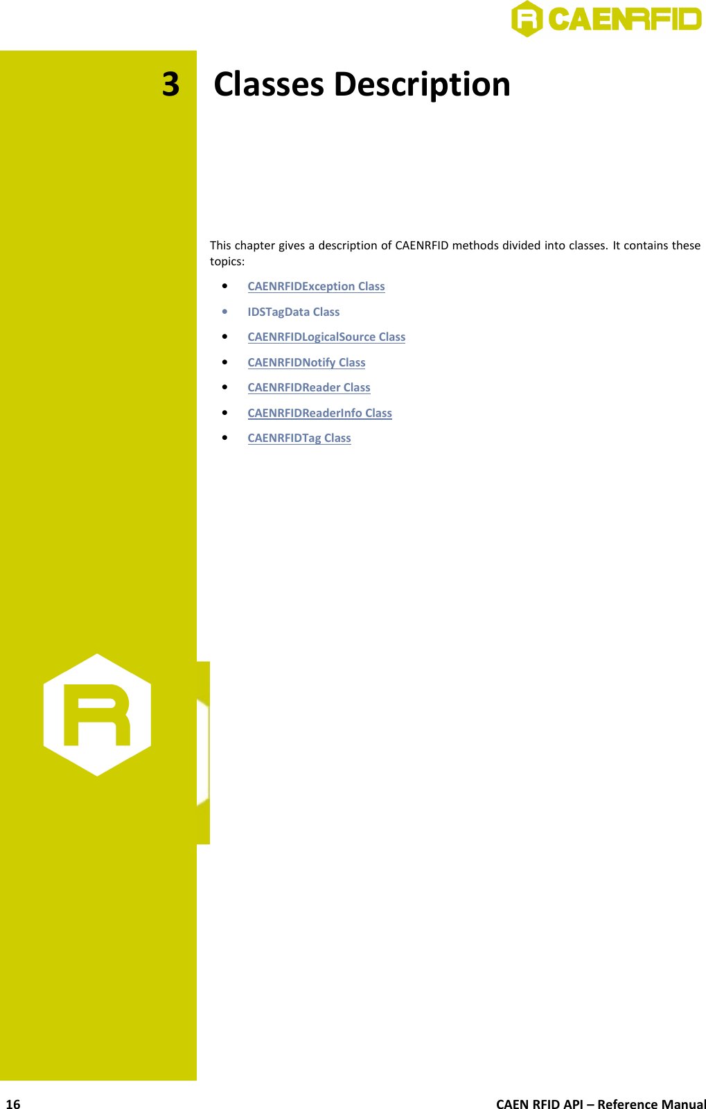 3 Classes DescriptionThis chapter gives a description of CAENRFID methods divided into classes. It contains thesetopics:•CAENRFIDException Class   •IDSTagData Class•CAENRFIDLogicalSource Class   •CAENRFIDNotify Class   •CAENRFIDReader Class   •CAENRFIDReaderInfo Class   •CAENRFIDTag Class   CAEN RFID API – Reference Manual16