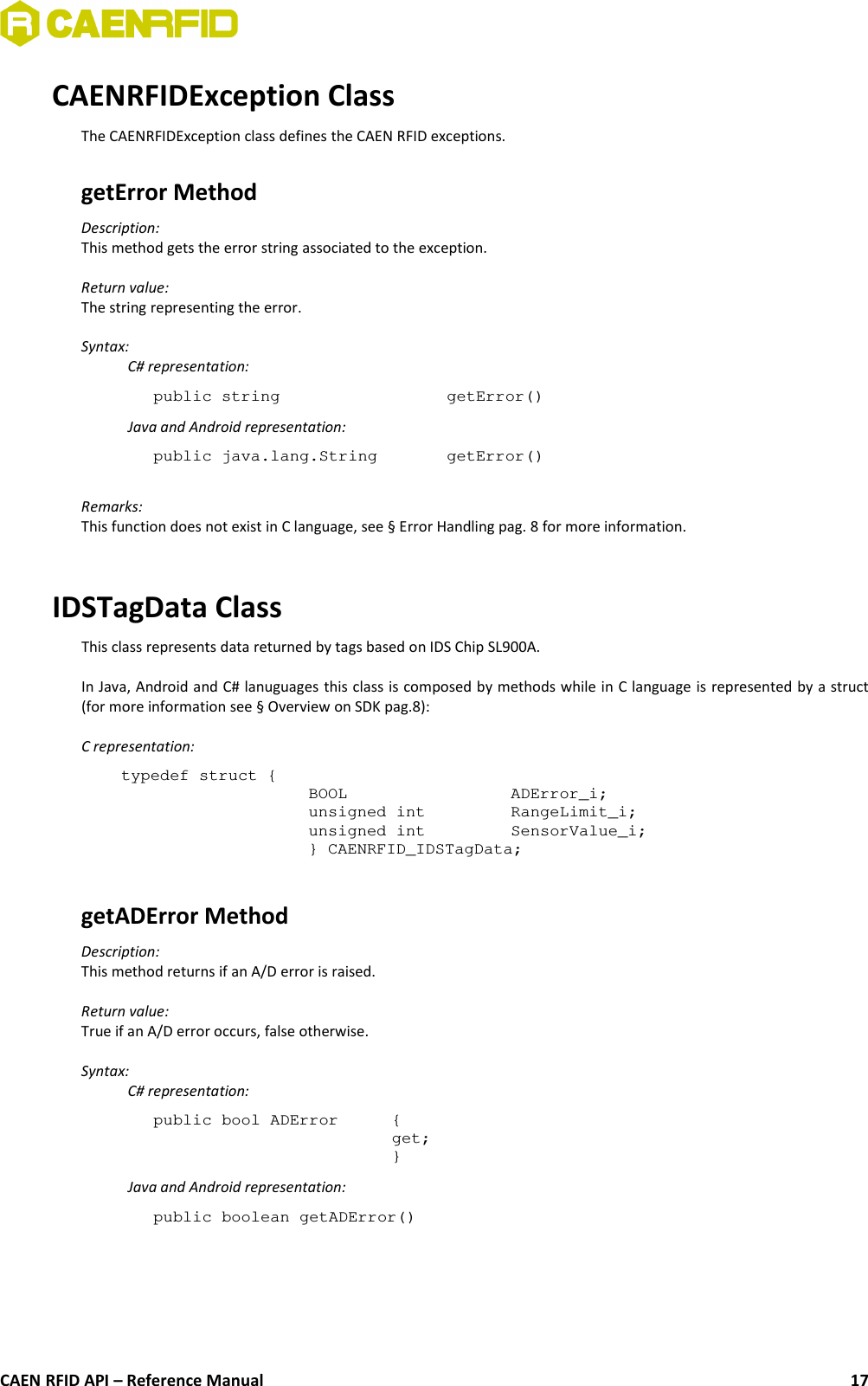 CAENRFIDException ClassThe CAENRFIDException class defines the CAEN RFID exceptions.getError Method Description: This method gets the error string associated to the exception.Return value:The string representing the error.Syntax:C# representation:public string  getError()Java and Android representation:public java.lang.String  getError()Remarks:This function does not exist in C language, see § Error Handling pag. 8 for more information.IDSTagData ClassThis class represents data returned by tags based on IDS Chip SL900A.In Java, Android and C# lanuguages this class is composed by methods while in C language is represented by a struct(for more information see § Overview on SDK pag.8):C representation:typedef struct {BOOL ADError_i;unsigned int RangeLimit_i;unsigned int SensorValue_i;} CAENRFID_IDSTagData;getADError MethodDescription:This method returns if an A/D error is raised.Return value:True if an A/D error occurs, false otherwise.Syntax:C# representation:public bool ADError {get;}Java and Android representation:public boolean getADError()CAEN RFID API – Reference Manual 17