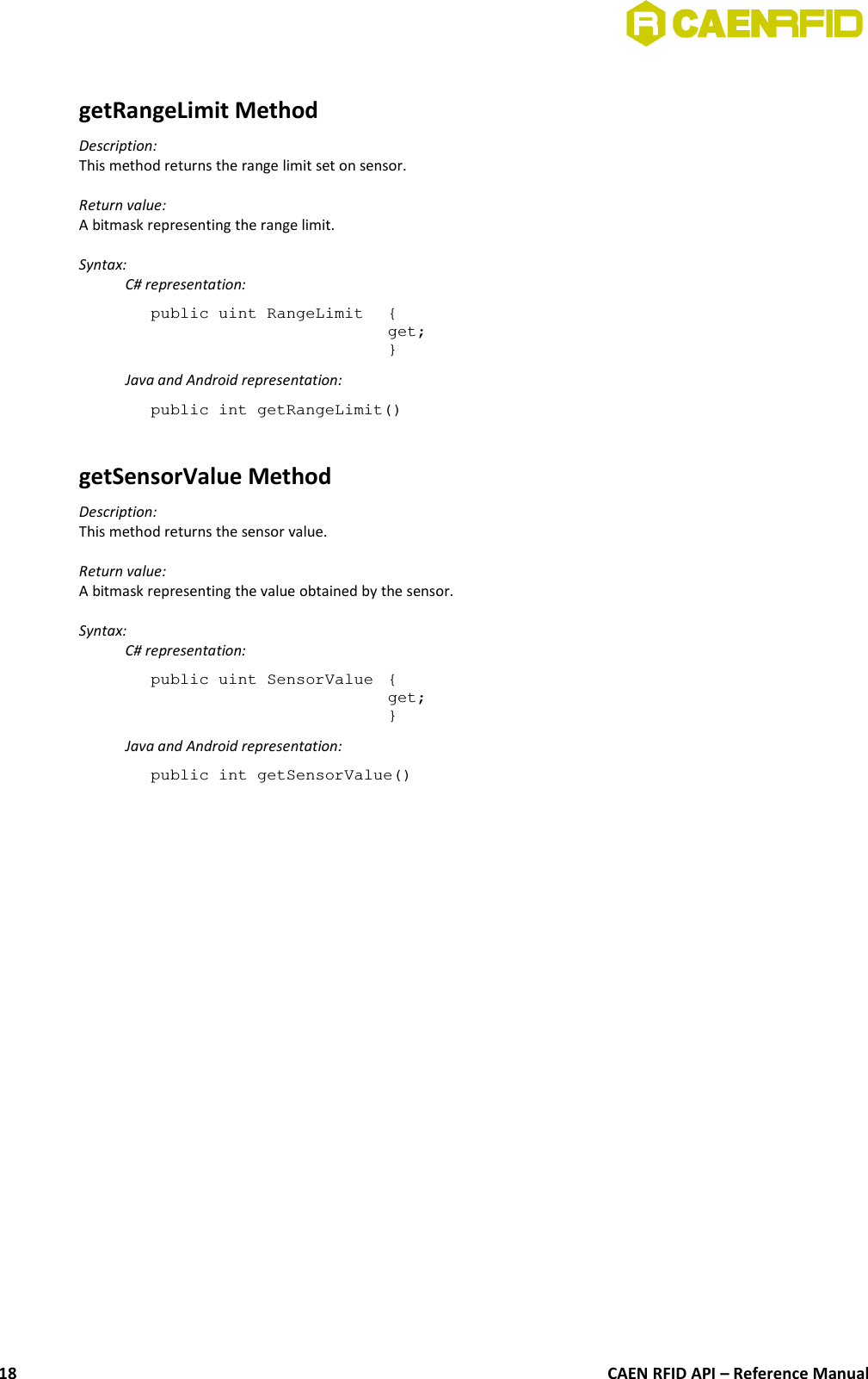 getRangeLimit MethodDescription:This method returns the range limit set on sensor.Return value:A bitmask representing the range limit.Syntax:C# representation:public uint RangeLimit {get;}Java and Android representation:public int getRangeLimit()getSensorValue MethodDescription:This method returns the sensor value.Return value:A bitmask representing the value obtained by the sensor.Syntax:C# representation:public uint SensorValue {get;}Java and Android representation:public int getSensorValue()CAEN RFID API – Reference Manual18