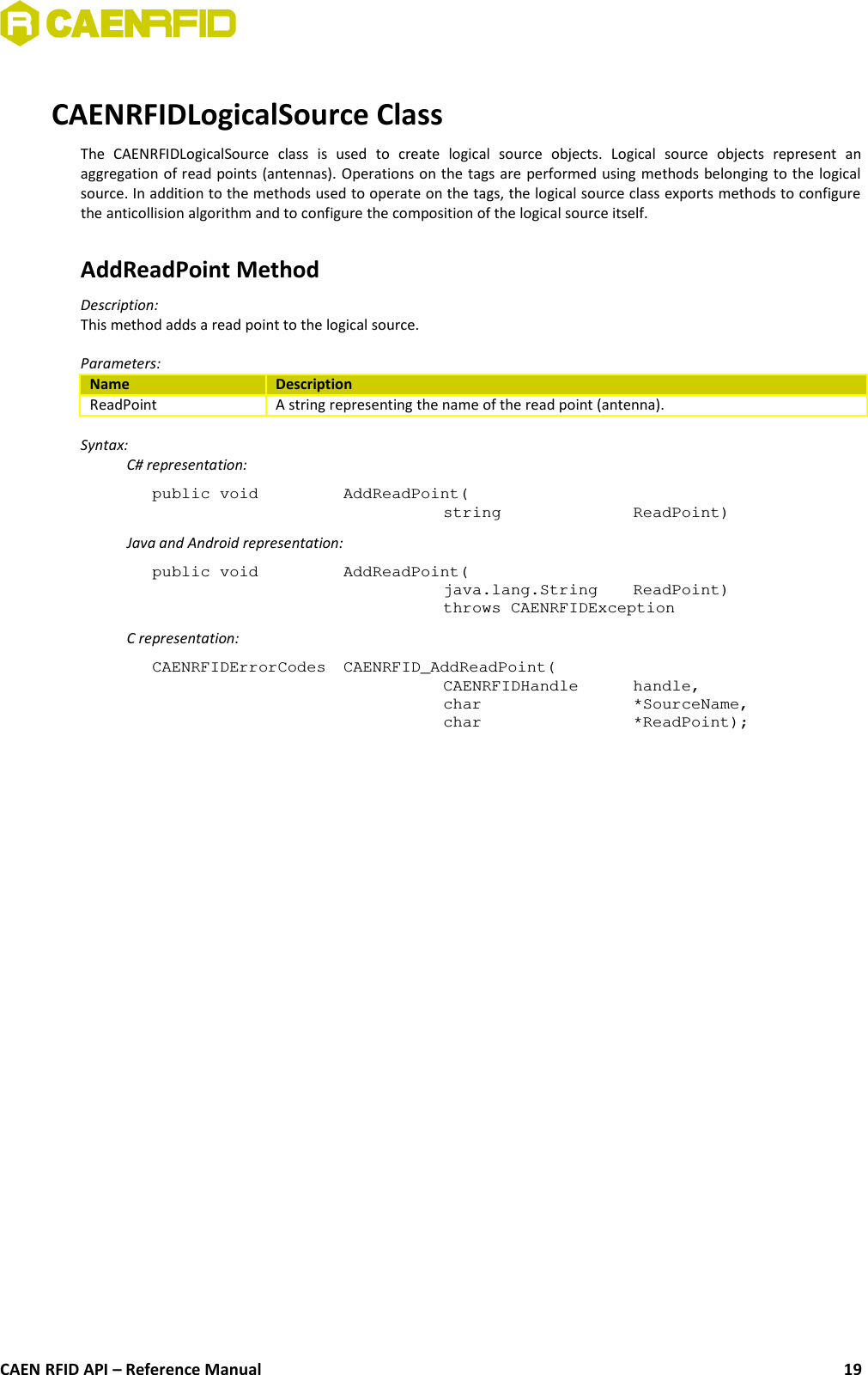 CAENRFIDLogicalSource ClassThe   CAENRFIDLogicalSource   class   is   used   to   create   logical   source   objects.   Logical   source   objects   represent   anaggregation of read points (antennas). Operations on the tags are performed using methods belonging to the logicalsource. In addition to the methods used to operate on the tags, the logical source class exports methods to configurethe anticollision algorithm and to configure the composition of the logical source itself.AddReadPoint MethodDescription: This method adds a read point to the logical source.Parameters:Name DescriptionReadPoint A string representing the name of the read point (antenna).Syntax:C# representation:public void AddReadPoint(string ReadPoint)Java and Android representation:public void AddReadPoint(java.lang.String  ReadPoint)throws CAENRFIDExceptionC representation:CAENRFIDErrorCodes CAENRFID_AddReadPoint(CAENRFIDHandle handle, char *SourceName, char *ReadPoint);CAEN RFID API – Reference Manual 19