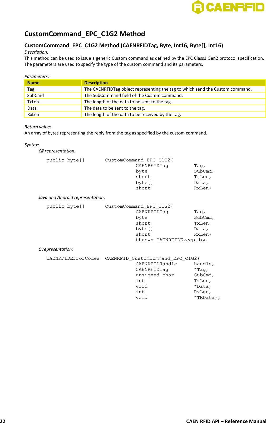 CustomCommand_EPC_C1G2 Method CustomCommand_EPC_C1G2 Method (CAENRFIDTag, Byte, Int16, Byte[], Int16) Description:This method can be used to issue a generic Custom command as defined by the EPC Class1 Gen2 protocol specification.The parameters are used to specify the type of the custom command and its parameters.Parameters:Name DescriptionTag The CAENRFIDTag object representing the tag to which send the Custom command.SubCmd The SubCommand field of the Custom command.TxLen The length of the data to be sent to the tag.Data The data to be sent to the tag.RxLen The length of the data to be received by the tag.Return value:An array of bytes representing the reply from the tag as specified by the custom command.Syntax:C# representation:public byte[]  CustomCommand_EPC_C1G2(CAENRFIDTag  Tag,byte  SubCmd,short  TxLen,byte[]  Data,short  RxLen)Java and Android representation:public byte[]  CustomCommand_EPC_C1G2(CAENRFIDTag  Tag,byte  SubCmd,short  TxLen,byte[]  Data,short  RxLen)throws CAENRFIDExceptionC representation:CAENRFIDErrorCodes  CAENRFID_CustomCommand_EPC_C1G2(CAENRFIDHandle  handle, CAENRFIDTag  *Tag, unsigned char  SubCmd,int  TxLen, void  *Data, int  RxLen, void  *TRData);CAEN RFID API – Reference Manual22