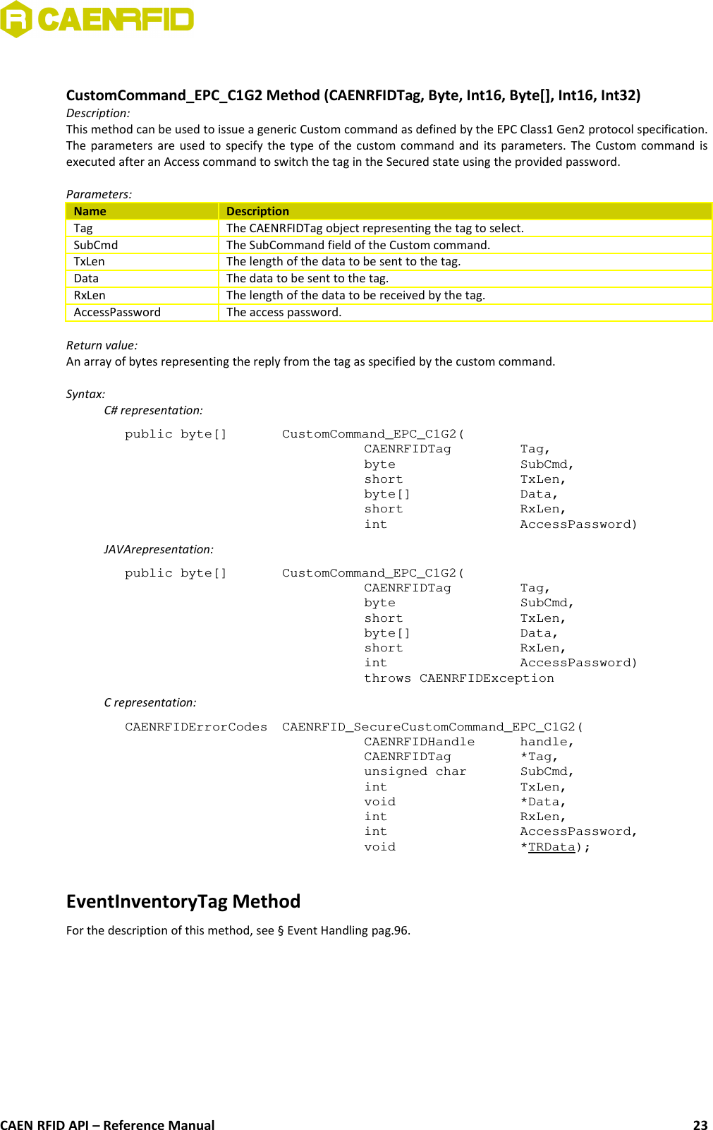 CustomCommand_EPC_C1G2 Method (CAENRFIDTag, Byte, Int16, Byte[], Int16, Int32)Description:This method can be used to issue a generic Custom command as defined by the EPC Class1 Gen2 protocol specification.The parameters are used to specify the type of the custom command and its parameters. The Custom command isexecuted after an Access command to switch the tag in the Secured state using the provided password.Parameters:Name DescriptionTag The CAENRFIDTag object representing the tag to select.SubCmd The SubCommand field of the Custom command.TxLen The length of the data to be sent to the tag.Data The data to be sent to the tag.RxLen The length of the data to be received by the tag.AccessPassword The access password.Return value:An array of bytes representing the reply from the tag as specified by the custom command.Syntax:C# representation:public byte[]  CustomCommand_EPC_C1G2(CAENRFIDTag Tag,byte SubCmd,short TxLen,byte[] Data,short RxLen,int AccessPassword)JAVArepresentation:public byte[]  CustomCommand_EPC_C1G2(CAENRFIDTag  Tag,byte  SubCmd,short  TxLen,byte[]  Data,short  RxLen,int  AccessPassword)throws CAENRFIDExceptionC representation:CAENRFIDErrorCodes  CAENRFID_SecureCustomCommand_EPC_C1G2(CAENRFIDHandle  handle, CAENRFIDTag  *Tag, unsigned char SubCmd,int  TxLen, void  *Data, int  RxLen, int  AccessPassword, void  *TRData);EventInventoryTag MethodFor the description of this method, see § Event Handling pag.96.CAEN RFID API – Reference Manual 23