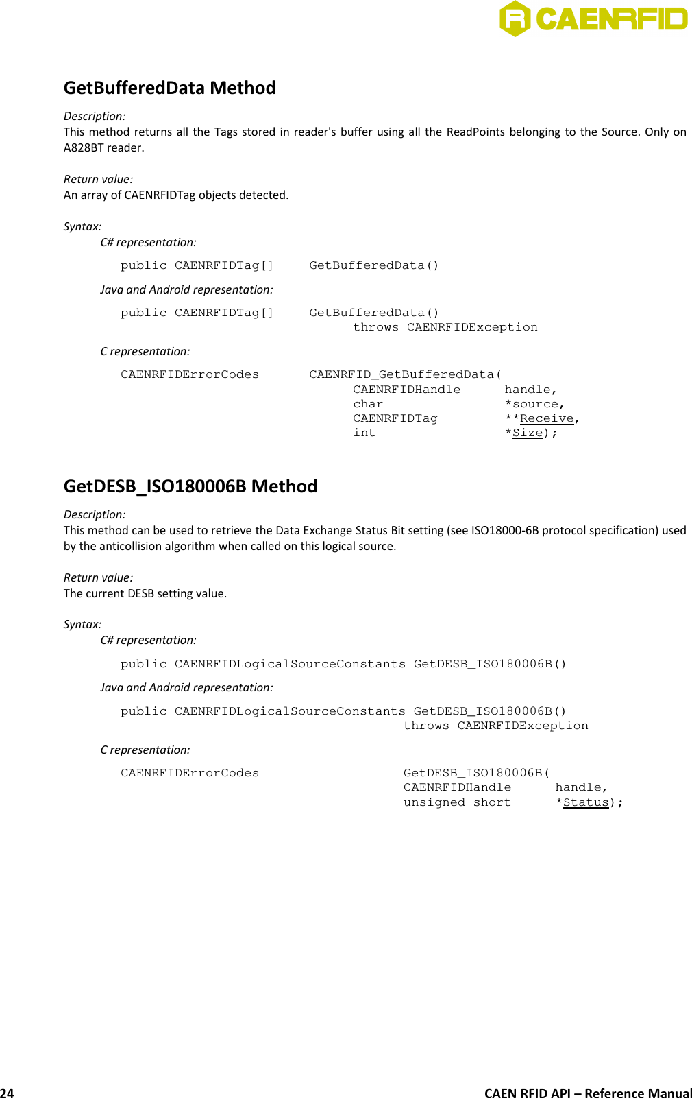 GetBufferedData MethodDescription:This method returns all the Tags stored in reader&apos;s buffer using all the ReadPoints belonging to the Source. Only onA828BT reader.Return value:An array of CAENRFIDTag objects detected.Syntax:C# representation:public CAENRFIDTag[] GetBufferedData()Java and Android representation:public CAENRFIDTag[]  GetBufferedData()throws CAENRFIDExceptionC representation:CAENRFIDErrorCodes  CAENRFID_GetBufferedData(CAENRFIDHandle  handle,char  *source,CAENRFIDTag  **Receive,int  *Size);GetDESB_ISO180006B MethodDescription:This method can be used to retrieve the Data Exchange Status Bit setting (see ISO18000-6B protocol specification) usedby the anticollision algorithm when called on this logical source.Return value:The current DESB setting value.Syntax:C# representation:public CAENRFIDLogicalSourceConstants GetDESB_ISO180006B()Java and Android representation:public CAENRFIDLogicalSourceConstants GetDESB_ISO180006B()throws CAENRFIDExceptionC representation:CAENRFIDErrorCodes  GetDESB_ISO180006B(CAENRFIDHandle  handle,unsigned short  *Status);CAEN RFID API – Reference Manual24