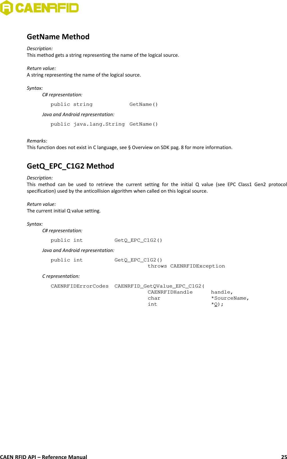 GetName MethodDescription:This method gets a string representing the name of the logical source.Return value:A string representing the name of the logical source.Syntax:C# representation:public string  GetName()Java and Android representation:public java.lang.String  GetName()Remarks:This function does not exist in C language, see § Overview on SDK pag. 8 for more information.GetQ_EPC_C1G2 MethodDescription:This   method   can   be   used   to   retrieve   the   current   setting   for   the   initial   Q   value   (see   EPC   Class1   Gen2   protocolspecification) used by the anticollision algorithm when called on this logical source.Return value:The current initial Q value setting.Syntax:C# representation:public int  GetQ_EPC_C1G2()Java and Android representation:public int  GetQ_EPC_C1G2()throws CAENRFIDExceptionC representation:CAENRFIDErrorCodes  CAENRFID_GetQValue_EPC_C1G2(CAENRFIDHandle  handle,char  *SourceName,int  *Q);CAEN RFID API – Reference Manual 25