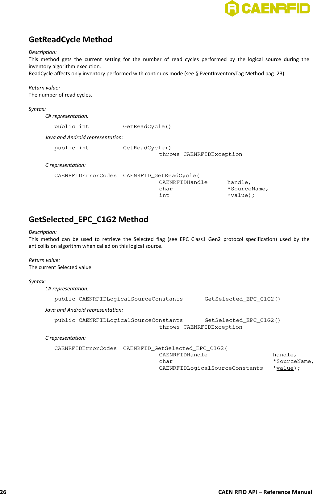 GetReadCycle MethodDescription:This  method   gets   the   current   setting  for   the  number   of   read  cycles  performed   by   the   logical  source   during   theinventory algorithm execution. ReadCycle affects only inventory performed with continuos mode (see § EventInventoryTag Method pag. 23).Return value:The number of read cycles.Syntax:C# representation:public int  GetReadCycle()Java and Android representation:public int  GetReadCycle()throws CAENRFIDExceptionC representation:CAENRFIDErrorCodes  CAENRFID_GetReadCycle(CAENRFIDHandle  handle,char  *SourceName,int  *value);GetSelected_EPC_C1G2 MethodDescription:This  method   can  be  used  to   retrieve  the   Selected  flag   (see  EPC   Class1   Gen2  protocol   specification)   used   by  theanticollision algorithm when called on this logical source.Return value:The current Selected valueSyntax:C# representation:public CAENRFIDLogicalSourceConstants  GetSelected_EPC_C1G2()Java and Android representation:public CAENRFIDLogicalSourceConstants  GetSelected_EPC_C1G2()throws CAENRFIDExceptionC representation:CAENRFIDErrorCodes  CAENRFID_GetSelected_EPC_C1G2(CAENRFIDHandle  handle,char  *SourceName,CAENRFIDLogicalSourceConstants *value);CAEN RFID API – Reference Manual26