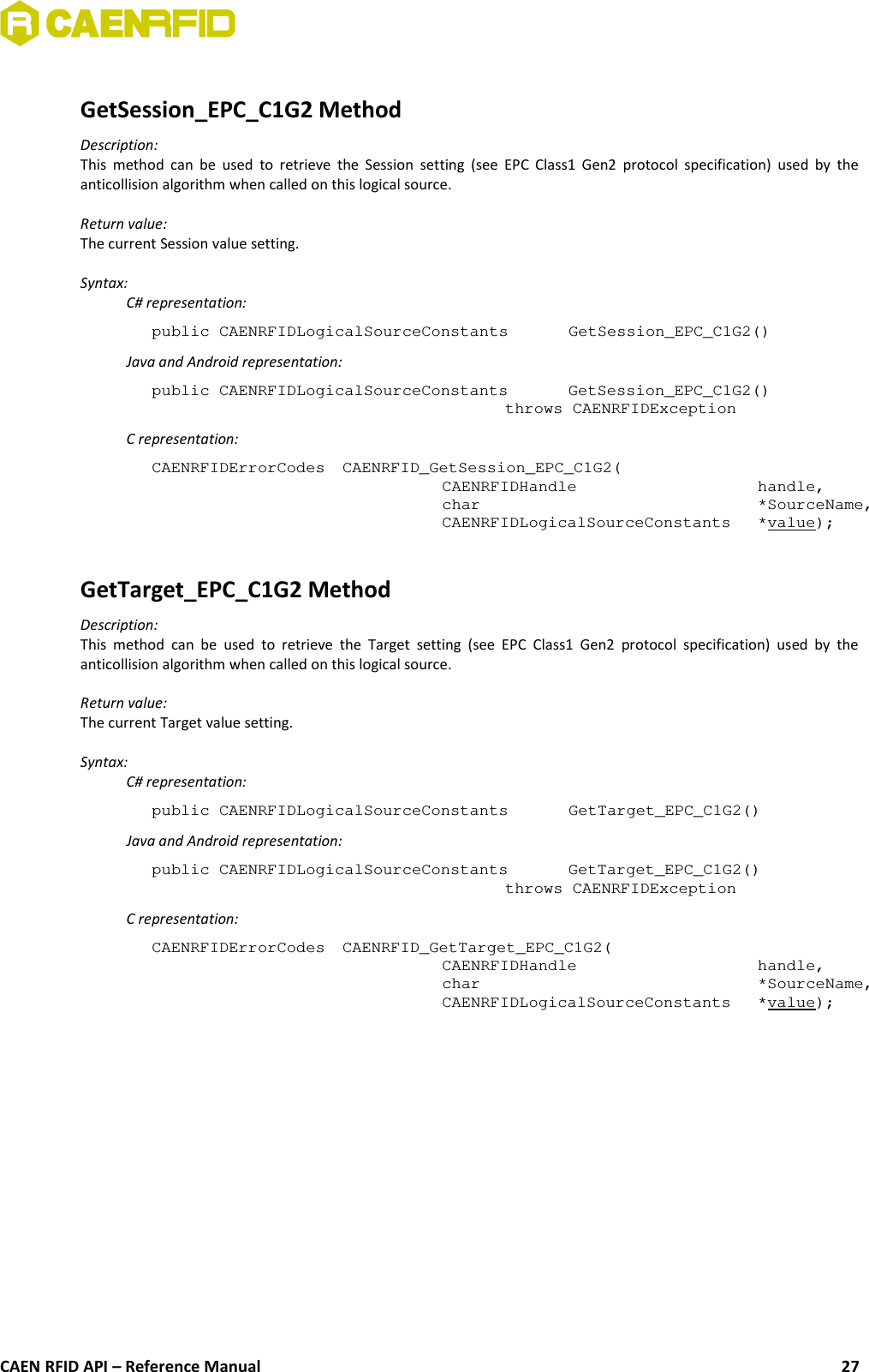 GetSession_EPC_C1G2 MethodDescription:This method can be used to retrieve the Session setting (see EPC Class1 Gen2  protocol specification) used by  theanticollision algorithm when called on this logical source.Return value:The current Session value setting.Syntax:C# representation:public CAENRFIDLogicalSourceConstants  GetSession_EPC_C1G2()Java and Android representation:public CAENRFIDLogicalSourceConstants  GetSession_EPC_C1G2()throws CAENRFIDExceptionC representation:CAENRFIDErrorCodes  CAENRFID_GetSession_EPC_C1G2(CAENRFIDHandle  handle,char  *SourceName,CAENRFIDLogicalSourceConstants *value);GetTarget_EPC_C1G2 MethodDescription:This method  can  be used  to retrieve the  Target setting  (see EPC  Class1 Gen2 protocol   specification) used  by theanticollision algorithm when called on this logical source.Return value:The current Target value setting.Syntax:C# representation:public CAENRFIDLogicalSourceConstants  GetTarget_EPC_C1G2()Java and Android representation:public CAENRFIDLogicalSourceConstants  GetTarget_EPC_C1G2()throws CAENRFIDExceptionC representation:CAENRFIDErrorCodes  CAENRFID_GetTarget_EPC_C1G2(CAENRFIDHandle  handle,char  *SourceName,CAENRFIDLogicalSourceConstants *value);CAEN RFID API – Reference Manual 27