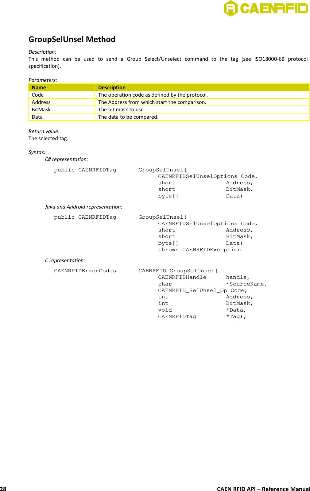 GroupSelUnsel MethodDescription:This   method   can   be   used   to   send   a   Group   Select/Unselect   command   to   the   tag   (see   ISO18000-6B   protocolspecification).Parameters:Name DescriptionCode The operation code as defined by the protocol.Address The Address from which start the comparison.BitMask The bit mask to use.Data The data to be compared.Return value:The selected tag.Syntax:C# representation:public CAENRFIDTag  GroupSelUnsel(CAENRFIDSelUnselOptions Code,short  Address,short  BitMask,byte[]  Data)Java and Android representation:public CAENRFIDTag  GroupSelUnsel(CAENRFIDSelUnselOptions Code,short  Address,short  BitMask,byte[]  Data)throws CAENRFIDExceptionC representation:CAENRFIDErrorCodes  CAENRFID_GroupSelUnsel(CAENRFIDHandle handle,char  *SourceName,CAENRFID_SelUnsel_Op Code,int  Address,int  BitMask,void  *Data,CAENRFIDTag  *Tag);CAEN RFID API – Reference Manual28