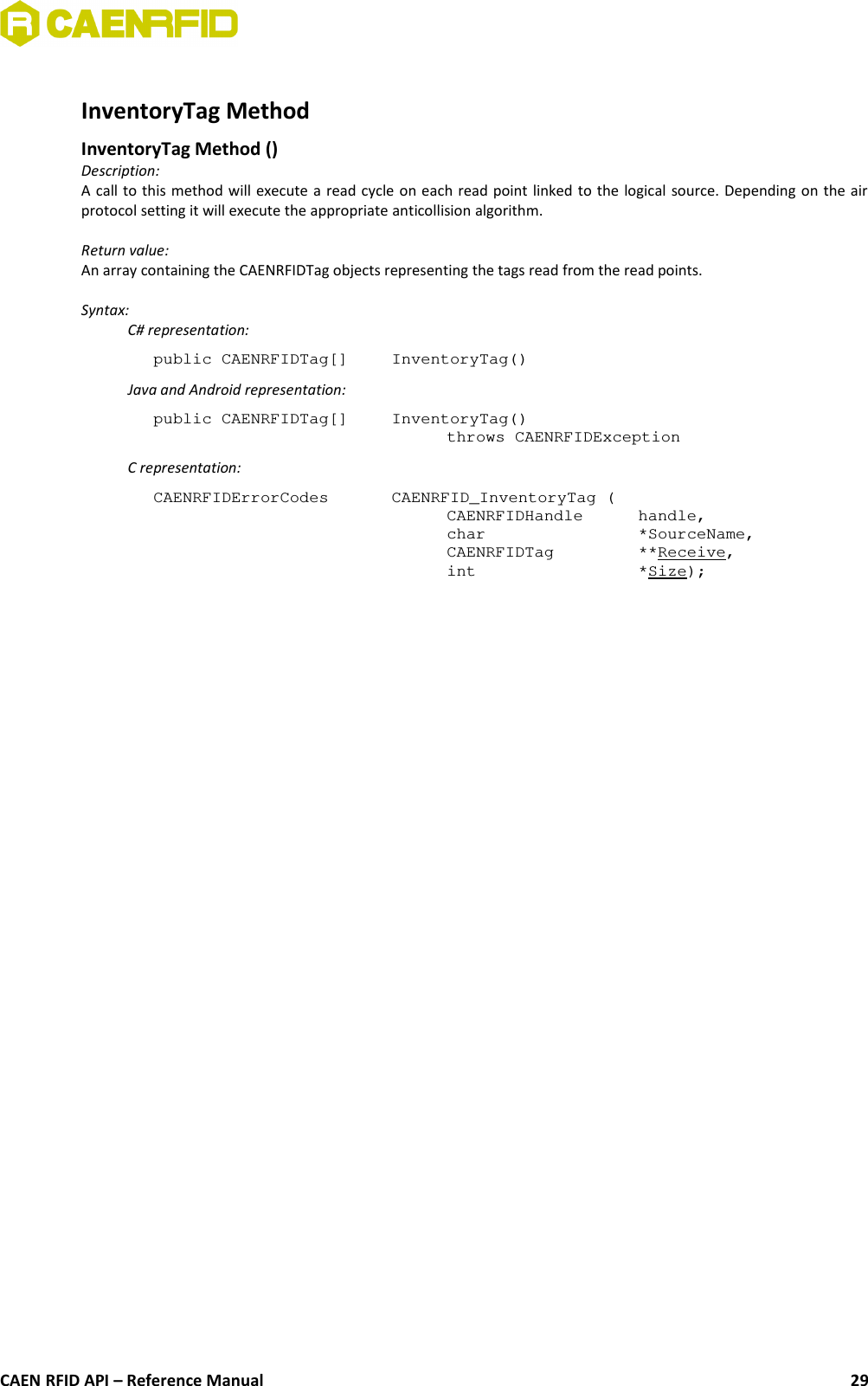 InventoryTag Method InventoryTag Method ()Description:A call to this method will execute a read cycle on each read point linked to the logical source. Depending on the airprotocol setting it will execute the appropriate anticollision algorithm.Return value:An array containing the CAENRFIDTag objects representing the tags read from the read points.Syntax:C# representation:public CAENRFIDTag[]  InventoryTag()Java and Android representation:public CAENRFIDTag[]  InventoryTag()throws CAENRFIDExceptionC representation:CAENRFIDErrorCodes  CAENRFID_InventoryTag (CAENRFIDHandle  handle,char  *SourceName,CAENRFIDTag  **Receive,int  *Size);CAEN RFID API – Reference Manual 29