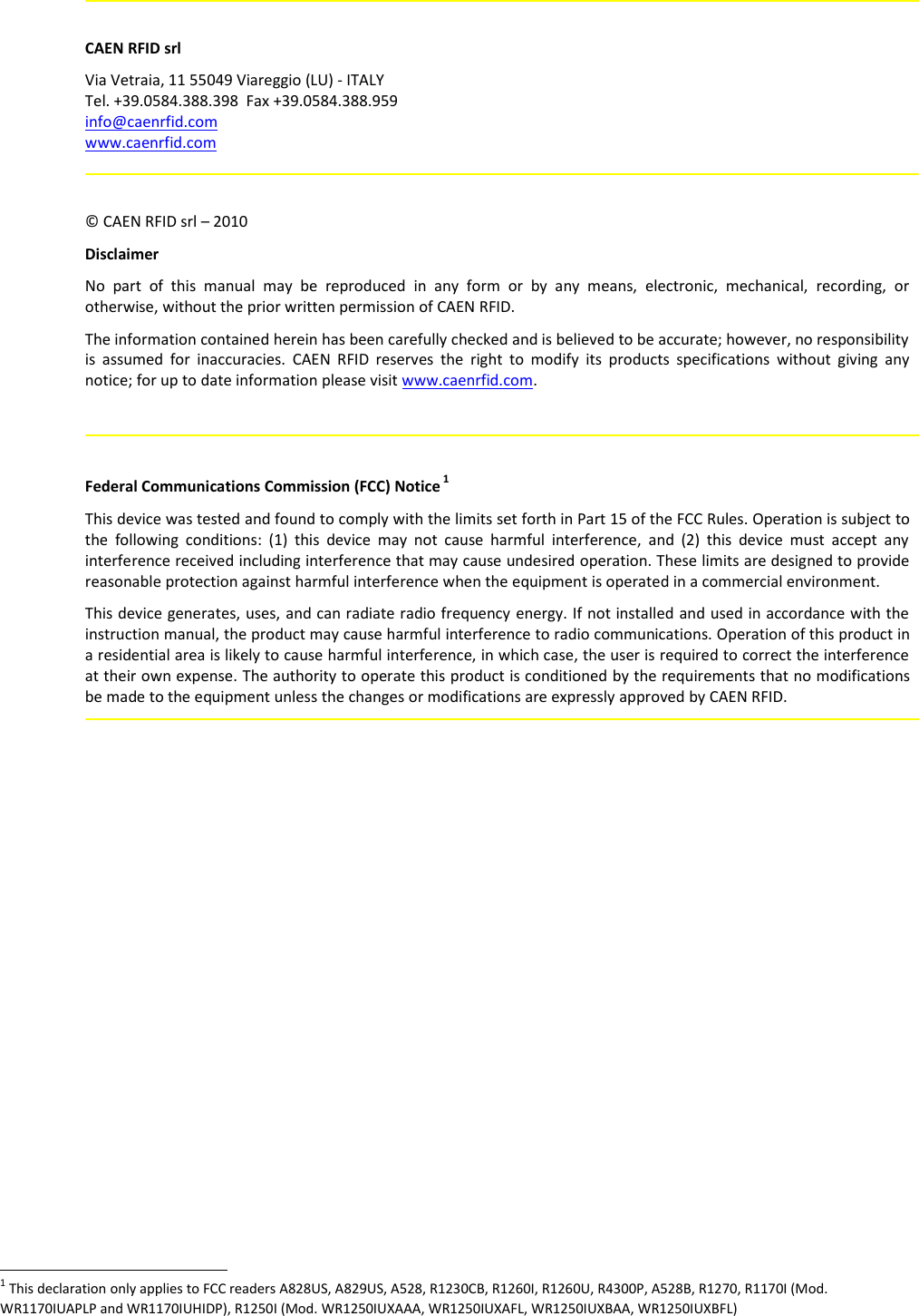 CAEN RFID srlVia Vetraia, 11 55049 Viareggio (LU) - ITALYTel. +39.0584.388.398  Fax +39.0584.388.959info@caenrfid.comwww.caenrfid.com© CAEN RFID srl – 2010DisclaimerNo  part   of  this  manual  may   be  reproduced  in  any  form  or  by  any  means,  electronic,  mechanical,  recording,  orotherwise, without the prior written permission of CAEN RFID.The information contained herein has been carefully checked and is believed to be accurate; however, no responsibilityis assumed for inaccuracies. CAEN RFID reserves the  right to modify its products specifications  without  giving  anynotice; for up to date information please visit www.caenrfid.com.Federal Communications Commission (FCC) Notice 1This device was tested and found to comply with the limits set forth in Part 15 of the FCC Rules. Operation is subject tothe  following conditions: (1) this device may not cause harmful interference, and (2) this device must accept anyinterference received including interference that may cause undesired operation. These limits are designed to providereasonable protection against harmful interference when the equipment is operated in a commercial environment.  This device generates, uses, and can radiate radio frequency energy. If not installed and used in accordance with theinstruction manual, the product may cause harmful interference to radio communications. Operation of this product ina residential area is likely to cause harmful interference, in which case, the user is required to correct the interferenceat their own expense. The authority to operate this product is conditioned by the requirements that no modificationsbe made to the equipment unless the changes or modifications are expressly approved by CAEN RFID.1 This declaration only applies to FCC readers A828US, A829US, A528, R1230CB, R1260I, R1260U, R4300P, A528B, R1270, R1170I (Mod.WR1170IUAPLP and WR1170IUHIDP), R1250I (Mod. WR1250IUXAAA, WR1250IUXAFL, WR1250IUXBAA, WR1250IUXBFL)  