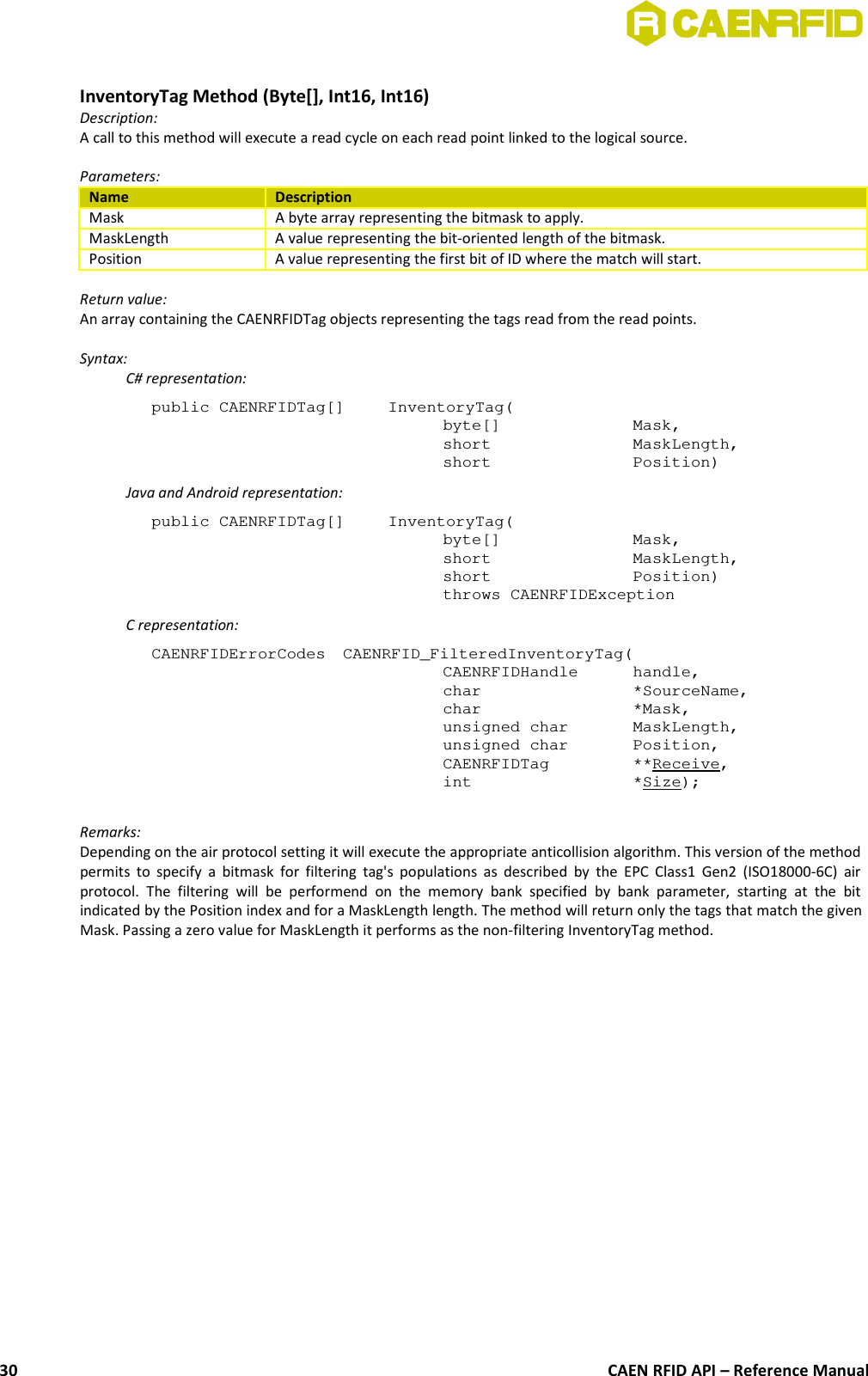 InventoryTag Method (Byte[], Int16, Int16)Description:A call to this method will execute a read cycle on each read point linked to the logical source. Parameters:Name DescriptionMask A byte array representing the bitmask to apply.MaskLength A value representing the bit-oriented length of the bitmask.Position A value representing the first bit of ID where the match will start.Return value:An array containing the CAENRFIDTag objects representing the tags read from the read points.Syntax:C# representation:public CAENRFIDTag[]  InventoryTag(byte[]  Mask,short  MaskLength,short  Position)Java and Android representation:public CAENRFIDTag[]  InventoryTag(byte[]  Mask,short  MaskLength,short  Position)throws CAENRFIDExceptionC representation:CAENRFIDErrorCodes  CAENRFID_FilteredInventoryTag(CAENRFIDHandle  handle,char  *SourceName,char *Mask,unsigned char  MaskLength,unsigned char  Position,CAENRFIDTag  **Receive,int  *Size);Remarks:Depending on the air protocol setting it will execute the appropriate anticollision algorithm. This version of the methodpermits to specify a bitmask for filtering tag&apos;s populations as  described by the EPC Class1 Gen2 (ISO18000-6C) airprotocol.  The  filtering  will  be   performend  on  the   memory   bank  specified   by  bank  parameter,   starting  at  the   bitindicated by the Position index and for a MaskLength length. The method will return only the tags that match the givenMask. Passing a zero value for MaskLength it performs as the non-filtering InventoryTag method.CAEN RFID API – Reference Manual30