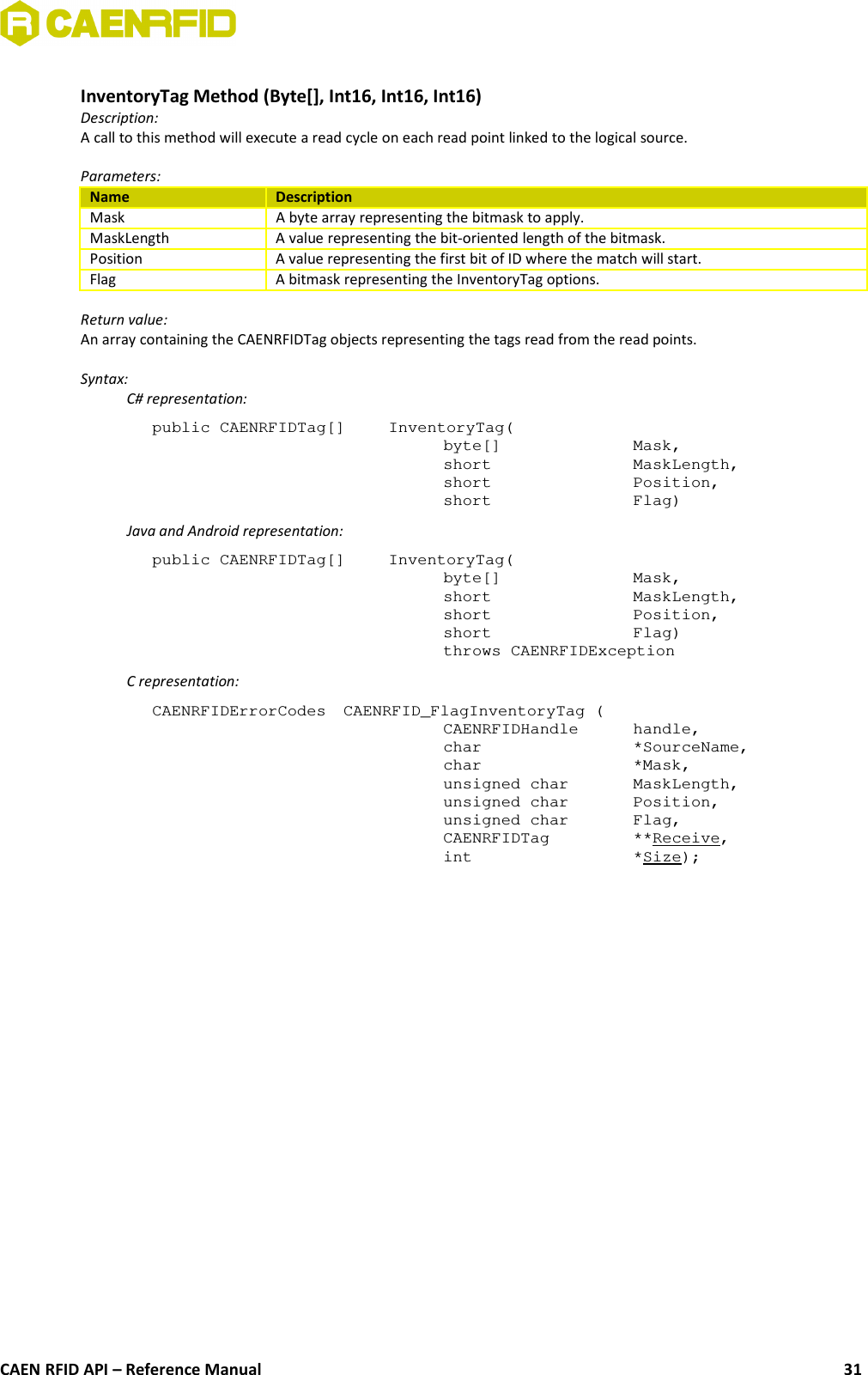 InventoryTag Method (Byte[], Int16, Int16, Int16)Description:A call to this method will execute a read cycle on each read point linked to the logical source. Parameters:Name DescriptionMask A byte array representing the bitmask to apply.MaskLength A value representing the bit-oriented length of the bitmask.Position A value representing the first bit of ID where the match will start.Flag A bitmask representing the InventoryTag options.Return value:An array containing the CAENRFIDTag objects representing the tags read from the read points.Syntax:C# representation:public CAENRFIDTag[]  InventoryTag(byte[]  Mask,short  MaskLength,short  Position,short  Flag)Java and Android representation:public CAENRFIDTag[]  InventoryTag(byte[]  Mask,short  MaskLength,short  Position,short  Flag)throws CAENRFIDExceptionC representation:CAENRFIDErrorCodes  CAENRFID_FlagInventoryTag (CAENRFIDHandle  handle,char  *SourceName,char *Mask,unsigned char  MaskLength,unsigned char  Position,unsigned char  Flag,CAENRFIDTag  **Receive,int  *Size);CAEN RFID API – Reference Manual 31