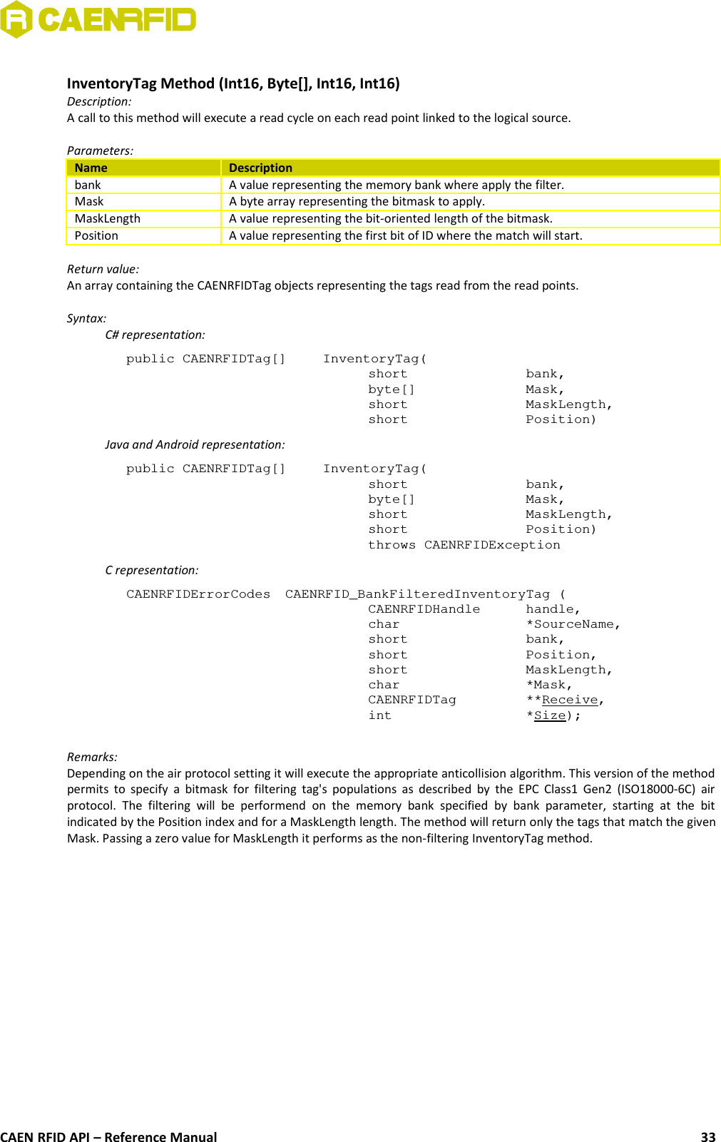 InventoryTag Method (Int16, Byte[], Int16, Int16)Description:A call to this method will execute a read cycle on each read point linked to the logical source. Parameters:Name Descriptionbank A value representing the memory bank where apply the filter.Mask A byte array representing the bitmask to apply.MaskLength A value representing the bit-oriented length of the bitmask.Position A value representing the first bit of ID where the match will start.Return value:An array containing the CAENRFIDTag objects representing the tags read from the read points.Syntax:C# representation:public CAENRFIDTag[]  InventoryTag(short  bank,byte[]  Mask,short  MaskLength,short  Position)Java and Android representation:public CAENRFIDTag[]  InventoryTag(short  bank,byte[]  Mask,short  MaskLength,short  Position)throws CAENRFIDExceptionC representation:CAENRFIDErrorCodes  CAENRFID_BankFilteredInventoryTag (CAENRFIDHandle  handle,char  *SourceName,short  bank,short  Position,short  MaskLength,char  *Mask,CAENRFIDTag  **Receive,int  *Size);Remarks:Depending on the air protocol setting it will execute the appropriate anticollision algorithm. This version of the methodpermits to specify a bitmask for filtering tag&apos;s populations as  described by the EPC Class1 Gen2 (ISO18000-6C) airprotocol.  The  filtering  will  be   performend  on  the   memory   bank  specified   by  bank  parameter,   starting  at  the   bitindicated by the Position index and for a MaskLength length. The method will return only the tags that match the givenMask. Passing a zero value for MaskLength it performs as the non-filtering InventoryTag method.CAEN RFID API – Reference Manual 33