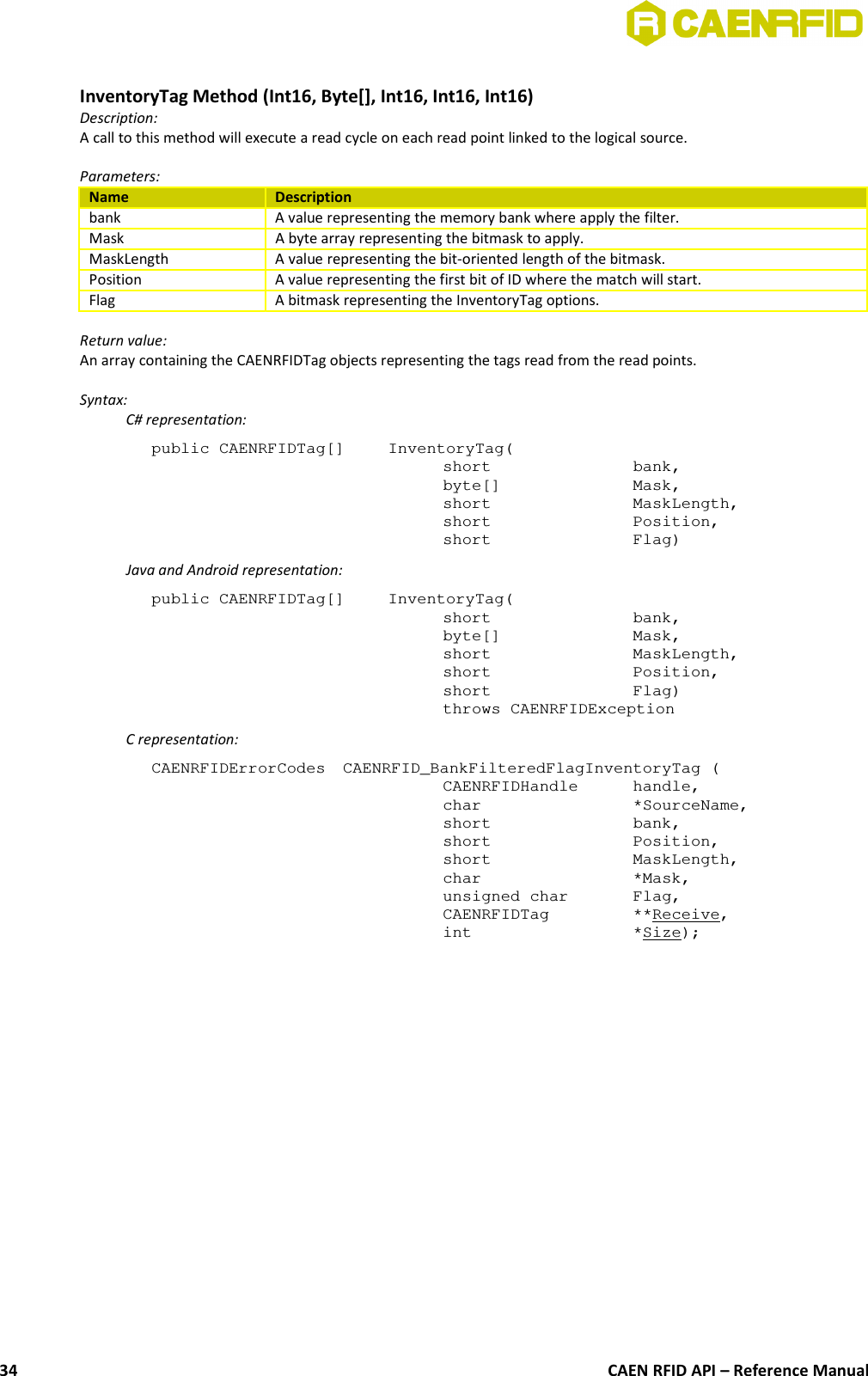 InventoryTag Method (Int16, Byte[], Int16, Int16, Int16)Description:A call to this method will execute a read cycle on each read point linked to the logical source. Parameters:Name Descriptionbank A value representing the memory bank where apply the filter.Mask A byte array representing the bitmask to apply.MaskLength A value representing the bit-oriented length of the bitmask.Position A value representing the first bit of ID where the match will start.Flag A bitmask representing the InventoryTag options.Return value:An array containing the CAENRFIDTag objects representing the tags read from the read points.Syntax:C# representation:public CAENRFIDTag[]  InventoryTag(short  bank,byte[]  Mask,short  MaskLength,short  Position,short  Flag)Java and Android representation:public CAENRFIDTag[]  InventoryTag(short  bank,byte[]  Mask,short  MaskLength,short  Position,short  Flag)throws CAENRFIDExceptionC representation:CAENRFIDErrorCodes  CAENRFID_BankFilteredFlagInventoryTag (CAENRFIDHandle  handle,char  *SourceName,short  bank,short  Position,short  MaskLength,char  *Mask,unsigned char  Flag,CAENRFIDTag  **Receive,int  *Size);CAEN RFID API – Reference Manual34