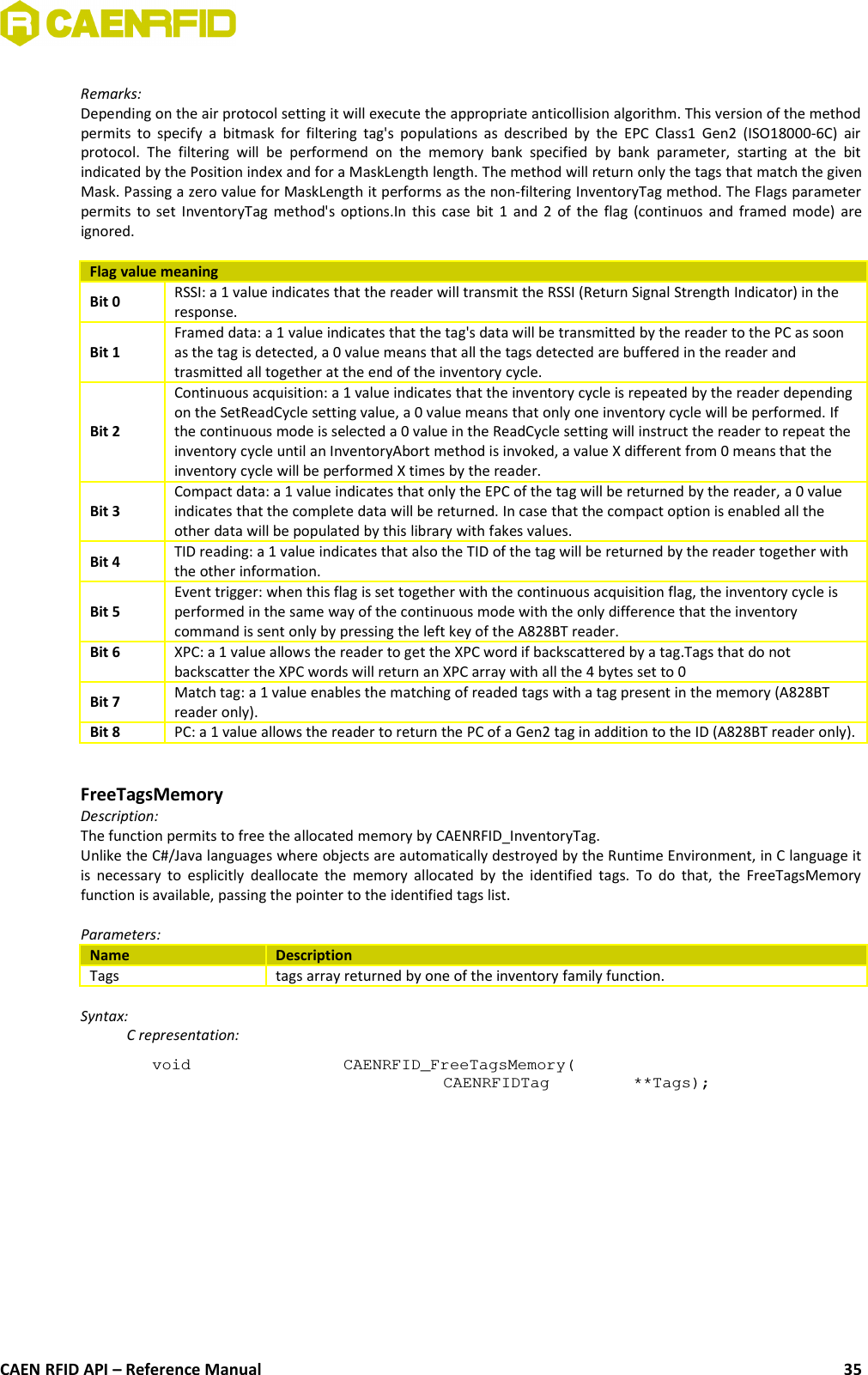 Remarks:Depending on the air protocol setting it will execute the appropriate anticollision algorithm. This version of the methodpermits to specify a bitmask for filtering tag&apos;s populations as  described by the EPC Class1 Gen2 (ISO18000-6C) airprotocol.  The  filtering  will  be   performend  on  the   memory   bank  specified   by  bank  parameter,   starting  at  the   bitindicated by the Position index and for a MaskLength length. The method will return only the tags that match the givenMask. Passing a zero value for MaskLength it performs as the non-filtering InventoryTag method. The Flags parameterpermits to set InventoryTag method&apos;s options.In this case bit 1 and 2 of the flag (continuos and framed mode) areignored.Flag value meaningBit 0 RSSI: a 1 value indicates that the reader will transmit the RSSI (Return Signal Strength Indicator) in theresponse.Bit 1Framed data: a 1 value indicates that the tag&apos;s data will be transmitted by the reader to the PC as soonas the tag is detected, a 0 value means that all the tags detected are buffered in the reader andtrasmitted all together at the end of the inventory cycle.Bit 2Continuous acquisition: a 1 value indicates that the inventory cycle is repeated by the reader dependingon the SetReadCycle setting value, a 0 value means that only one inventory cycle will be performed. Ifthe continuous mode is selected a 0 value in the ReadCycle setting will instruct the reader to repeat theinventory cycle until an InventoryAbort method is invoked, a value X different from 0 means that theinventory cycle will be performed X times by the reader.Bit 3Compact data: a 1 value indicates that only the EPC of the tag will be returned by the reader, a 0 valueindicates that the complete data will be returned. In case that the compact option is enabled all theother data will be populated by this library with fakes values.Bit 4 TID reading: a 1 value indicates that also the TID of the tag will be returned by the reader together withthe other information.Bit 5Event trigger: when this flag is set together with the continuous acquisition flag, the inventory cycle isperformed in the same way of the continuous mode with the only difference that the inventorycommand is sent only by pressing the left key of the A828BT reader.Bit 6 XPC: a 1 value allows the reader to get the XPC word if backscattered by a tag.Tags that do notbackscatter the XPC words will return an XPC array with all the 4 bytes set to 0Bit 7 Match tag: a 1 value enables the matching of readed tags with a tag present in the memory (A828BTreader only). Bit 8 PC: a 1 value allows the reader to return the PC of a Gen2 tag in addition to the ID (A828BT reader only).FreeTagsMemoryDescription:The function permits to free the allocated memory by CAENRFID_InventoryTag.Unlike the C#/Java languages where objects are automatically destroyed by the Runtime Environment, in C language itis necessary to esplicitly deallocate the memory allocated by the identified tags. To do that, the FreeTagsMemoryfunction is available, passing the pointer to the identified tags list.Parameters:Name DescriptionTags tags array returned by one of the inventory family function.Syntax:C representation:void  CAENRFID_FreeTagsMemory(CAENRFIDTag  **Tags);CAEN RFID API – Reference Manual 35