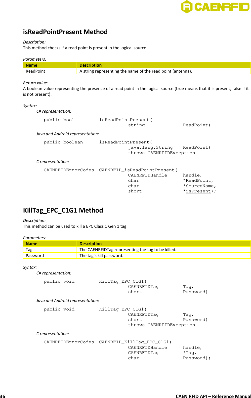 isReadPointPresent MethodDescription:This method checks if a read point is present in the logical source.Parameters:Name DescriptionReadPoint A string representing the name of the read point (antenna).Return value:A boolean value representing the presence of a read point in the logical source (true means that it is present, false if itis not present).Syntax:C# representation:public bool  isReadPointPresent(string  ReadPoint)Java and Android representation:public boolean  isReadPointPresent(java.lang.String  ReadPoint)throws CAENRFIDExceptionC representation:CAENRFIDErrorCodes  CAENRFID_isReadPointPresent(CAENRFIDHandle  handle,char  *ReadPoint,char  *SourceName,short  *isPresent);KillTag_EPC_C1G1 MethodDescription:This method can be used to kill a EPC Class 1 Gen 1 tag.Parameters:Name DescriptionTag The CAENRFIDTag representing the tag to be killed.Password The tag&apos;s kill password.Syntax:C# representation:public void  KillTag_EPC_C1G1(CAENRFIDTag  Tag,short  Password)Java and Android representation:public void  KillTag_EPC_C1G1(CAENRFIDTag  Tag,short  Password)throws CAENRFIDExceptionC representation:CAENRFIDErrorCodes  CAENRFID_KillTag_EPC_C1G1(CAENRFIDHandle  handle, CAENRFIDTag  *Tag,char  Password);CAEN RFID API – Reference Manual36