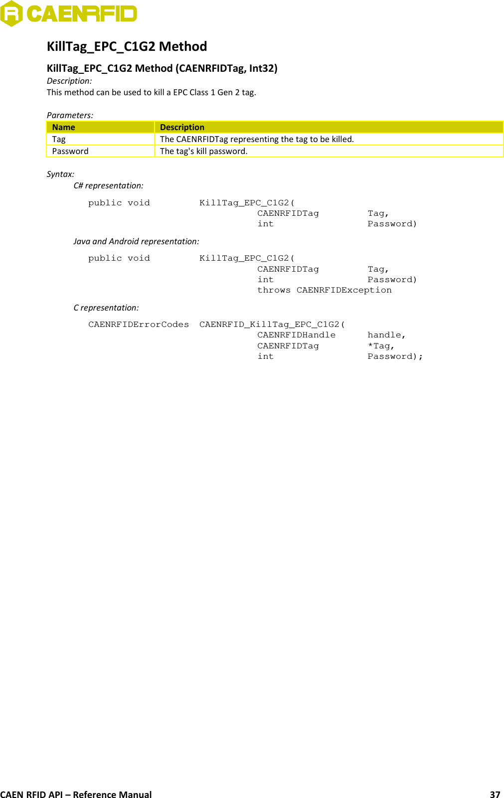 KillTag_EPC_C1G2 Method KillTag_EPC_C1G2 Method (CAENRFIDTag, Int32)Description:This method can be used to kill a EPC Class 1 Gen 2 tag.Parameters:Name DescriptionTag The CAENRFIDTag representing the tag to be killed.Password The tag&apos;s kill password.Syntax:C# representation:public void  KillTag_EPC_C1G2(CAENRFIDTag  Tag,int  Password)Java and Android representation:public void  KillTag_EPC_C1G2(CAENRFIDTag  Tag,int  Password)throws CAENRFIDExceptionC representation:CAENRFIDErrorCodes CAENRFID_KillTag_EPC_C1G2(CAENRFIDHandle  handle,CAENRFIDTag  *Tag,int  Password);CAEN RFID API – Reference Manual 37