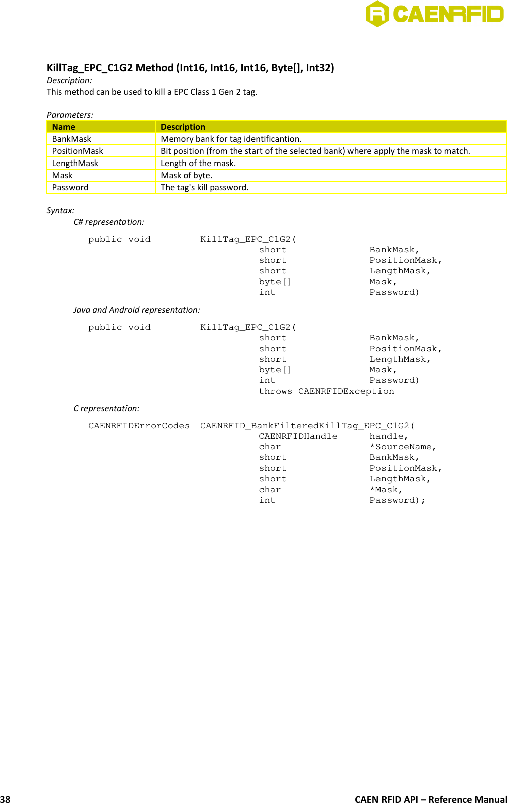 KillTag_EPC_C1G2 Method (Int16, Int16, Int16, Byte[], Int32)Description:This method can be used to kill a EPC Class 1 Gen 2 tag.Parameters:Name DescriptionBankMask Memory bank for tag identificantion.PositionMask Bit position (from the start of the selected bank) where apply the mask to match.LengthMask Length of the mask.Mask Mask of byte.Password The tag&apos;s kill password.Syntax:C# representation:public void  KillTag_EPC_C1G2(short  BankMask,short  PositionMask,short  LengthMask,byte[]  Mask,int  Password)Java and Android representation:public void  KillTag_EPC_C1G2(short  BankMask,short  PositionMask,short  LengthMask,byte[]  Mask,int  Password)throws CAENRFIDExceptionC representation:CAENRFIDErrorCodes  CAENRFID_BankFilteredKillTag_EPC_C1G2(CAENRFIDHandle  handle,char  *SourceName,short  BankMask,short  PositionMask,short  LengthMask,char  *Mask,int  Password);CAEN RFID API – Reference Manual38