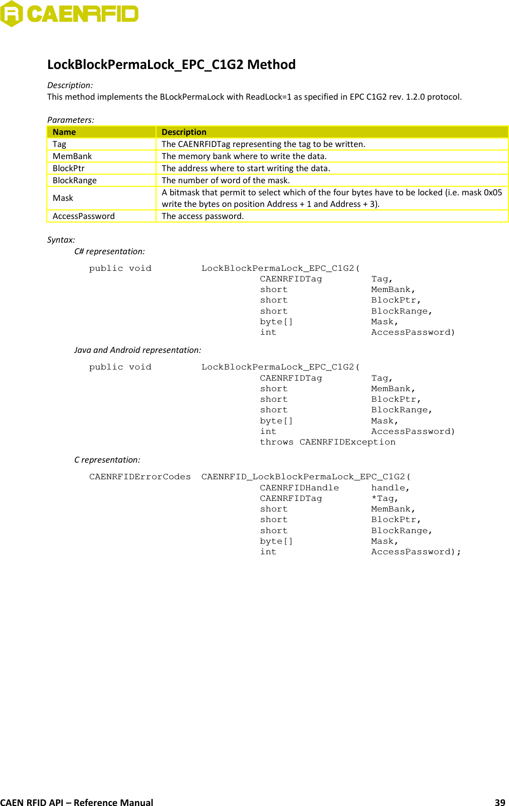 LockBlockPermaLock_EPC_C1G2 MethodDescription:This method implements the BLockPermaLock with ReadLock=1 as specified in EPC C1G2 rev. 1.2.0 protocol.Parameters:Name DescriptionTag The CAENRFIDTag representing the tag to be written.MemBank The memory bank where to write the data.BlockPtr The address where to start writing the data.BlockRange The number of word of the mask.Mask A bitmask that permit to select which of the four bytes have to be locked (i.e. mask 0x05write the bytes on position Address + 1 and Address + 3).AccessPassword The access password.Syntax:C# representation:public void  LockBlockPermaLock_EPC_C1G2(CAENRFIDTag  Tag,short  MemBank,short  BlockPtr,short  BlockRange,byte[]  Mask,int  AccessPassword)Java and Android representation:public void  LockBlockPermaLock_EPC_C1G2(CAENRFIDTag  Tag,short  MemBank,short  BlockPtr,short  BlockRange,byte[]  Mask,int  AccessPassword)throws CAENRFIDExceptionC representation:CAENRFIDErrorCodes  CAENRFID_LockBlockPermaLock_EPC_C1G2(CAENRFIDHandle  handle,CAENRFIDTag  *Tag,short  MemBank,short  BlockPtr,short  BlockRange,byte[]  Mask,int  AccessPassword);CAEN RFID API – Reference Manual 39