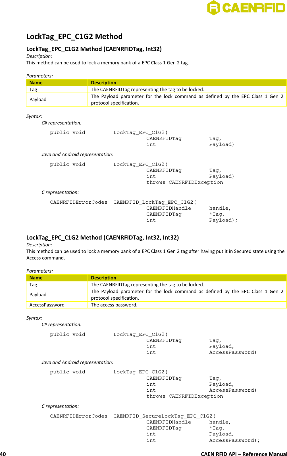 LockTag_EPC_C1G2 MethodLockTag_EPC_C1G2 Method (CAENRFIDTag, Int32)Description:This method can be used to lock a memory bank of a EPC Class 1 Gen 2 tag.Parameters:Name DescriptionTag The CAENRFIDTag representing the tag to be locked.Payload The Payload  parameter  for   the  lock  command as  defined  by   the  EPC Class  1  Gen  2protocol specification.Syntax:C# representation:public void  LockTag_EPC_C1G2(CAENRFIDTag  Tag,int  Payload)Java and Android representation:public void  LockTag_EPC_C1G2(CAENRFIDTag  Tag,int  Payload)throws CAENRFIDExceptionC representation:CAENRFIDErrorCodes  CAENRFID_LockTag_EPC_C1G2(CAENRFIDHandle  handle,CAENRFIDTag  *Tag,int  Payload);LockTag_EPC_C1G2 Method (CAENRFIDTag, Int32, Int32)Description:This method can be used to lock a memory bank of a EPC Class 1 Gen 2 tag after having put it in Secured state using theAccess command.Parameters:Name DescriptionTag The CAENRFIDTag representing the tag to be locked.Payload The Payload  parameter  for   the  lock  command as  defined  by   the  EPC Class  1  Gen  2protocol specification.AccessPassword The access password.Syntax:C# representation:public void  LockTag_EPC_C1G2(CAENRFIDTag  Tag,int  Payload,int  AccessPassword)Java and Android representation:public void  LockTag_EPC_C1G2(CAENRFIDTag  Tag,int  Payload,int  AccessPassword)throws CAENRFIDExceptionC representation:CAENRFIDErrorCodes  CAENRFID_SecureLockTag_EPC_C1G2(CAENRFIDHandle  handle,CAENRFIDTag  *Tag,int  Payload,int  AccessPassword);CAEN RFID API – Reference Manual40