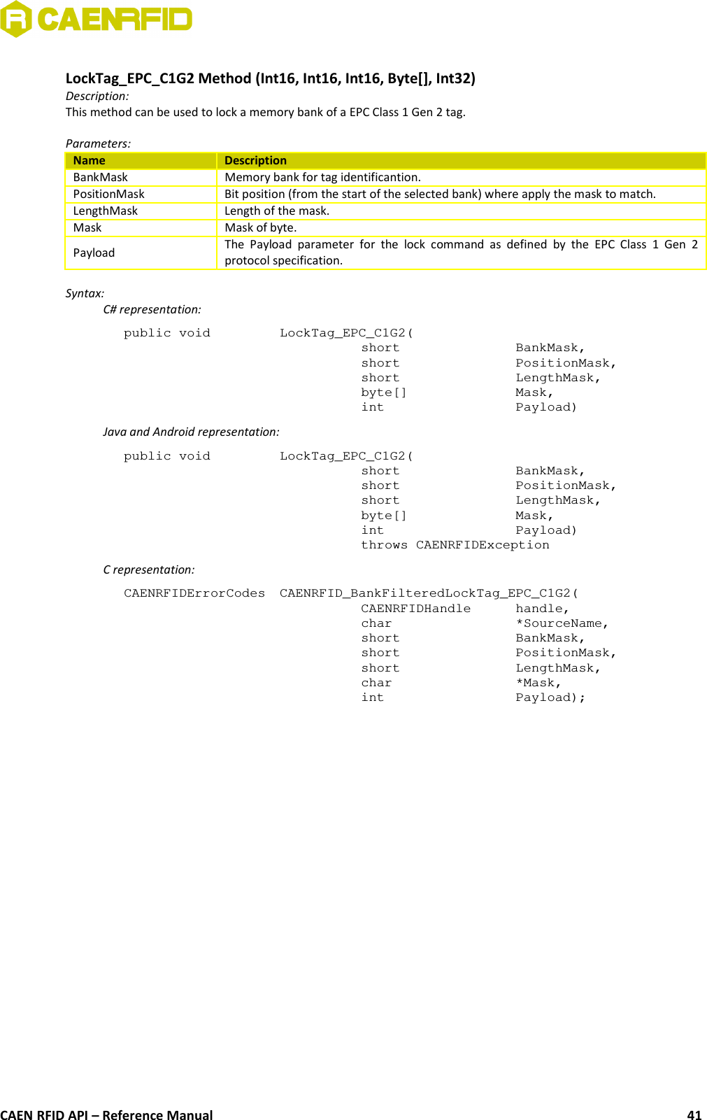 LockTag_EPC_C1G2 Method (Int16, Int16, Int16, Byte[], Int32)Description:This method can be used to lock a memory bank of a EPC Class 1 Gen 2 tag.Parameters:Name DescriptionBankMask Memory bank for tag identificantion.PositionMask Bit position (from the start of the selected bank) where apply the mask to match.LengthMask Length of the mask.Mask Mask of byte.Payload The Payload  parameter  for   the  lock  command as  defined  by   the  EPC Class  1  Gen  2protocol specification.Syntax:C# representation:public void  LockTag_EPC_C1G2(short  BankMask,short  PositionMask,short  LengthMask,byte[]  Mask,int  Payload)Java and Android representation:public void  LockTag_EPC_C1G2(short  BankMask,short  PositionMask,short  LengthMask,byte[]  Mask,int  Payload)throws CAENRFIDExceptionC representation:CAENRFIDErrorCodes  CAENRFID_BankFilteredLockTag_EPC_C1G2(CAENRFIDHandle  handle,char  *SourceName,short  BankMask,short  PositionMask,short LengthMask,char *Mask,int  Payload);CAEN RFID API – Reference Manual 41