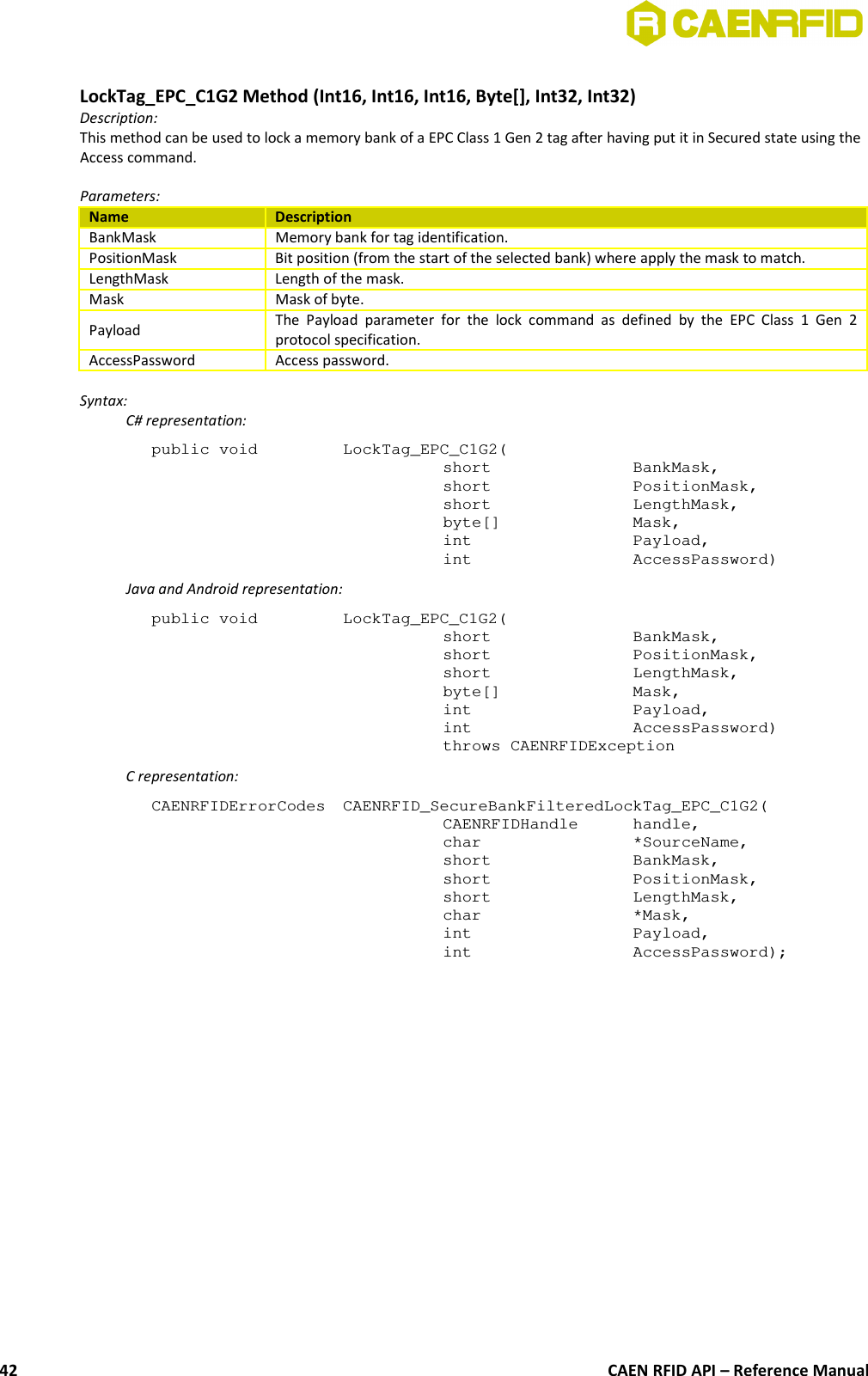 LockTag_EPC_C1G2 Method (Int16, Int16, Int16, Byte[], Int32, Int32)Description:This method can be used to lock a memory bank of a EPC Class 1 Gen 2 tag after having put it in Secured state using theAccess command. Parameters:Name DescriptionBankMask Memory bank for tag identification.PositionMask Bit position (from the start of the selected bank) where apply the mask to match.LengthMask Length of the mask.Mask Mask of byte.Payload The Payload  parameter  for   the  lock  command as  defined  by   the  EPC Class  1  Gen  2protocol specification.AccessPassword Access password.Syntax:C# representation:public void  LockTag_EPC_C1G2(short  BankMask,short  PositionMask,short  LengthMask,byte[]  Mask,int  Payload,int  AccessPassword)Java and Android representation:public void  LockTag_EPC_C1G2(short  BankMask,short  PositionMask,short  LengthMask,byte[]  Mask,int  Payload,int  AccessPassword)throws CAENRFIDExceptionC representation:CAENRFIDErrorCodes  CAENRFID_SecureBankFilteredLockTag_EPC_C1G2(CAENRFIDHandle  handle,char  *SourceName,short  BankMask,short  PositionMask,short  LengthMask,char *Mask,int  Payload,int  AccessPassword);CAEN RFID API – Reference Manual42