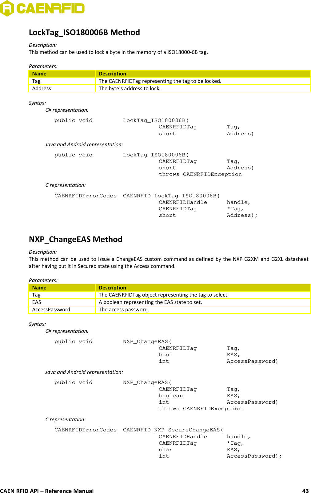 LockTag_ISO180006B MethodDescription:This method can be used to lock a byte in the memory of a ISO18000-6B tag.Parameters:Name DescriptionTag The CAENRFIDTag representing the tag to be locked.Address The byte&apos;s address to lock.Syntax:C# representation:public void  LockTag_ISO180006B(CAENRFIDTag  Tag,short  Address)Java and Android representation:public void  LockTag_ISO180006B(CAENRFIDTag  Tag,short  Address)throws CAENRFIDExceptionC representation:CAENRFIDErrorCodes  CAENRFID_LockTag_ISO180006B(CAENRFIDHandle handle,CAENRFIDTag *Tag,short  Address);NXP_ChangeEAS MethodDescription:This method can be used to issue a ChangeEAS custom command as defined by the NXP G2XM and G2XL datasheetafter having put it in Secured state using the Access command.Parameters:Name DescriptionTag The CAENRFIDTag object representing the tag to select.EAS A boolean representing the EAS state to set.AccessPassword The access password.Syntax:C# representation:public void  NXP_ChangeEAS(CAENRFIDTag  Tag,bool  EAS,int  AccessPassword)Java and Android representation:public void  NXP_ChangeEAS(CAENRFIDTag  Tag,boolean  EAS,int  AccessPassword)throws CAENRFIDExceptionC representation:CAENRFIDErrorCodes  CAENRFID_NXP_SecureChangeEAS(CAENRFIDHandle  handle,CAENRFIDTag  *Tag,char  EAS,int  AccessPassword);CAEN RFID API – Reference Manual 43