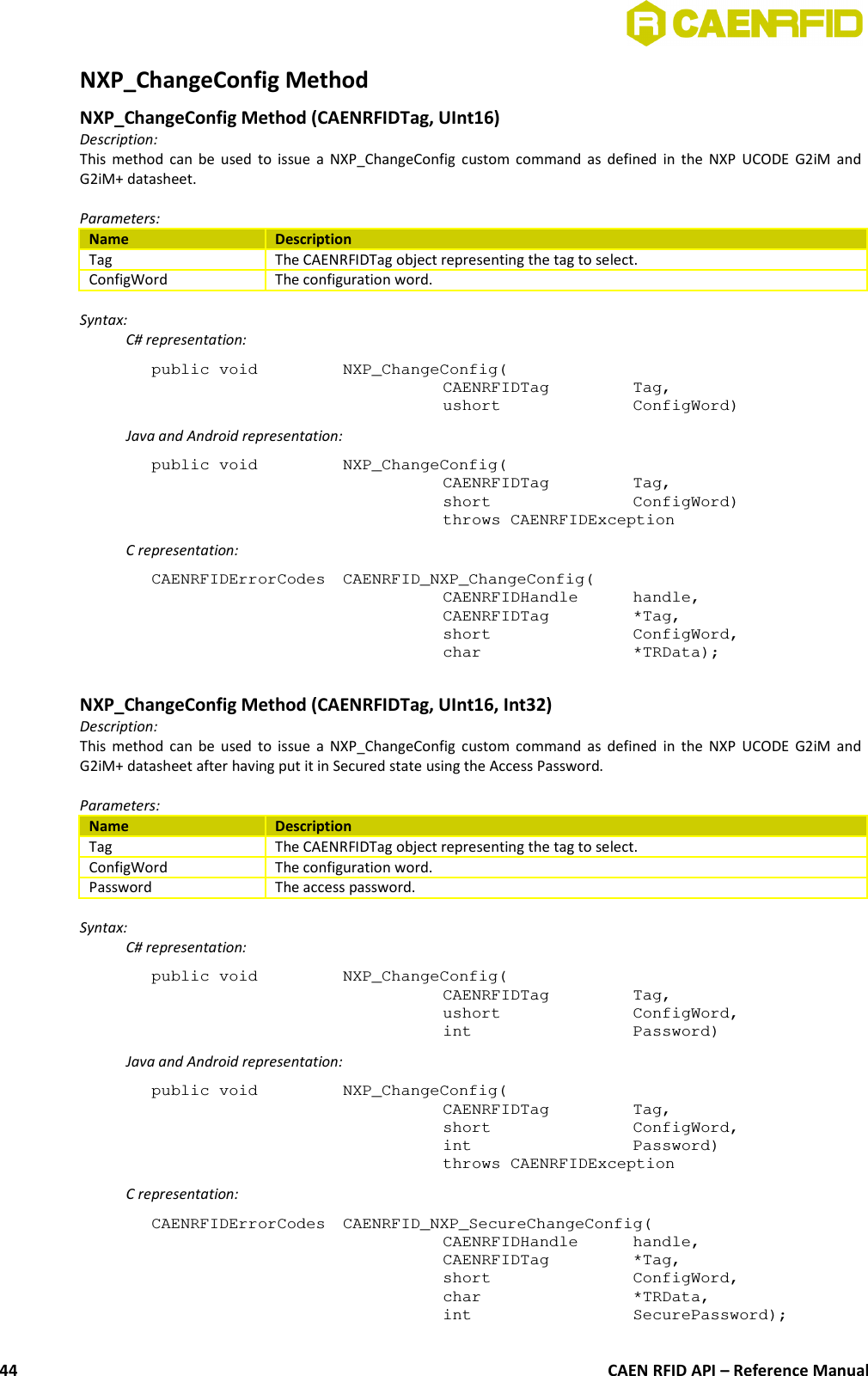 NXP_ChangeConfig MethodNXP_ChangeConfig Method (CAENRFIDTag, UInt16)Description:This method can be used to issue a NXP_ChangeConfig custom command as defined in the NXP UCODE G2iM andG2iM+ datasheet.Parameters:Name DescriptionTag The CAENRFIDTag object representing the tag to select.ConfigWord The configuration word.Syntax:C# representation:public void  NXP_ChangeConfig(CAENRFIDTag  Tag,ushort  ConfigWord)Java and Android representation:public void  NXP_ChangeConfig(CAENRFIDTag  Tag,short  ConfigWord)throws CAENRFIDExceptionC representation:CAENRFIDErrorCodes  CAENRFID_NXP_ChangeConfig(CAENRFIDHandle  handle,CAENRFIDTag  *Tag,short  ConfigWord,char  *TRData);NXP_ChangeConfig Method (CAENRFIDTag, UInt16, Int32)Description:This method can be used to issue a NXP_ChangeConfig custom command as defined in the NXP UCODE G2iM andG2iM+ datasheet after having put it in Secured state using the Access Password.Parameters:Name DescriptionTag The CAENRFIDTag object representing the tag to select.ConfigWord The configuration word.Password The access password.Syntax:C# representation:public void  NXP_ChangeConfig(CAENRFIDTag  Tag,ushort  ConfigWord,int  Password)Java and Android representation:public void  NXP_ChangeConfig(CAENRFIDTag  Tag,short  ConfigWord,int  Password)throws CAENRFIDExceptionC representation:CAENRFIDErrorCodes  CAENRFID_NXP_SecureChangeConfig(CAENRFIDHandle  handle,CAENRFIDTag  *Tag,short  ConfigWord,char  *TRData,int  SecurePassword);CAEN RFID API – Reference Manual44