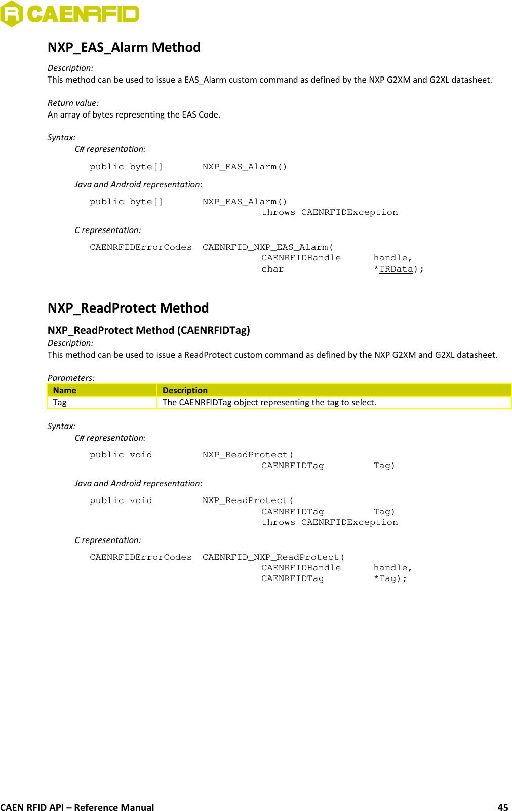 NXP_EAS_Alarm MethodDescription:This method can be used to issue a EAS_Alarm custom command as defined by the NXP G2XM and G2XL datasheet.Return value:An array of bytes representing the EAS Code.Syntax:C# representation:public byte[]  NXP_EAS_Alarm()Java and Android representation:public byte[]  NXP_EAS_Alarm()throws CAENRFIDExceptionC representation:CAENRFIDErrorCodes  CAENRFID_NXP_EAS_Alarm(CAENRFIDHandle  handle,char  *TRData);NXP_ReadProtect Method NXP_ReadProtect Method (CAENRFIDTag)Description:This method can be used to issue a ReadProtect custom command as defined by the NXP G2XM and G2XL datasheet.Parameters:Name DescriptionTag The CAENRFIDTag object representing the tag to select.Syntax:C# representation:public void  NXP_ReadProtect(CAENRFIDTag  Tag)Java and Android representation:public void  NXP_ReadProtect(CAENRFIDTag  Tag)throws CAENRFIDExceptionC representation:CAENRFIDErrorCodes  CAENRFID_NXP_ReadProtect(CAENRFIDHandle  handle,CAENRFIDTag  *Tag);CAEN RFID API – Reference Manual 45