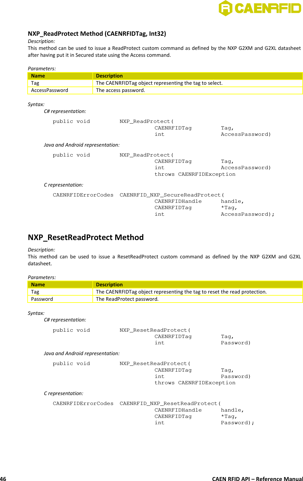 NXP_ReadProtect Method (CAENRFIDTag, Int32)Description:This method can be used to issue a ReadProtect custom command as defined by the NXP G2XM and G2XL datasheetafter having put it in Secured state using the Access command.Parameters:Name DescriptionTag The CAENRFIDTag object representing the tag to select.AccessPassword The access password.Syntax:C# representation:public void  NXP_ReadProtect(CAENRFIDTag  Tag,int  AccessPassword)Java and Android representation:public void  NXP_ReadProtect(CAENRFIDTag  Tag,int  AccessPassword)throws CAENRFIDExceptionC representation:CAENRFIDErrorCodes  CAENRFID_NXP_SecureReadProtect(CAENRFIDHandle  handle,CAENRFIDTag  *Tag,int  AccessPassword);NXP_ResetReadProtect MethodDescription:This method  can be   used  to issue  a ResetReadProtect  custom  command  as defined  by the  NXP G2XM  and  G2XLdatasheet.Parameters:Name DescriptionTag The CAENRFIDTag object representing the tag to reset the read protection.Password The ReadProtect password.Syntax:C# representation:public void  NXP_ResetReadProtect(CAENRFIDTag  Tag,int  Password)Java and Android representation:public void  NXP_ResetReadProtect(CAENRFIDTag  Tag,int  Password)throws CAENRFIDExceptionC representation:CAENRFIDErrorCodes  CAENRFID_NXP_ResetReadProtect(CAENRFIDHandle  handle,CAENRFIDTag  *Tag,int  Password);CAEN RFID API – Reference Manual46