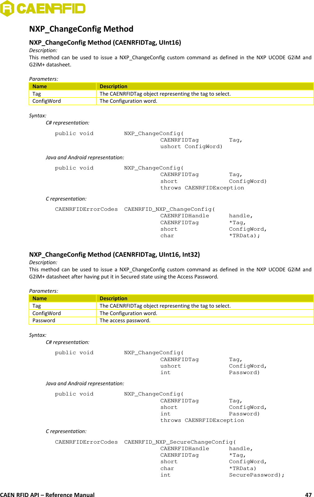 NXP_ChangeConfig Method NXP_ChangeConfig Method (CAENRFIDTag, UInt16)Description:This method can be used to issue a NXP_ChangeConfig custom command as defined in the NXP UCODE G2iM andG2iM+ datasheet.Parameters:Name DescriptionTag The CAENRFIDTag object representing the tag to select.ConfigWord The Configuration word.Syntax:C# representation:public void  NXP_ChangeConfig(CAENRFIDTag  Tag,ushort ConfigWord)Java and Android representation:public void  NXP_ChangeConfig(CAENRFIDTag  Tag,short  ConfigWord)throws CAENRFIDExceptionC representation:CAENRFIDErrorCodes  CAENRFID_NXP_ChangeConfig(CAENRFIDHandle  handle,CAENRFIDTag  *Tag,short  ConfigWord,char  *TRData);NXP_ChangeConfig Method (CAENRFIDTag, UInt16, Int32)Description:This method can be used to issue a NXP_ChangeConfig custom command as defined in the NXP UCODE G2iM andG2iM+ datasheet after having put it in Secured state using the Access Password.Parameters:Name DescriptionTag The CAENRFIDTag object representing the tag to select.ConfigWord The Configuration word.Password The access password.Syntax:C# representation:public void  NXP_ChangeConfig(CAENRFIDTag  Tag,ushort  ConfigWord,int  Password)Java and Android representation:public void  NXP_ChangeConfig(CAENRFIDTag  Tag,short  ConfigWord,int  Password)throws CAENRFIDExceptionC representation:CAENRFIDErrorCodes  CAENRFID_NXP_SecureChangeConfig(CAENRFIDHandle  handle,CAENRFIDTag  *Tag,short  ConfigWord,char  *TRData)int  SecurePassword);CAEN RFID API – Reference Manual 47