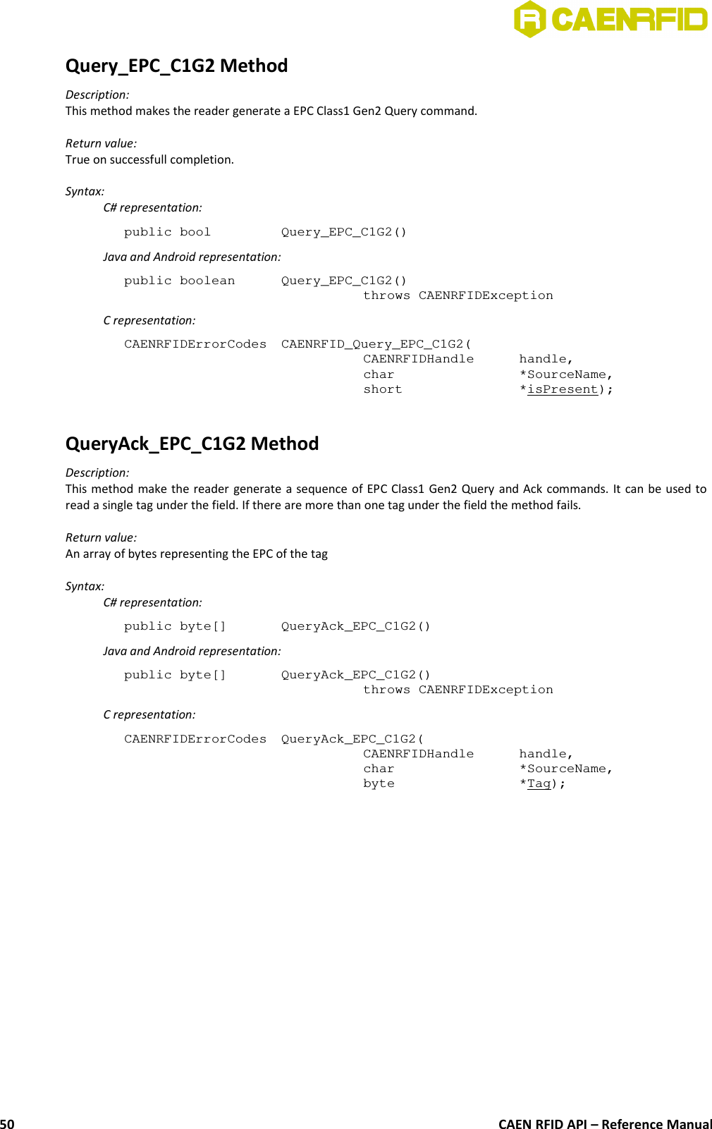 Query_EPC_C1G2 MethodDescription:This method makes the reader generate a EPC Class1 Gen2 Query command.Return value:True on successfull completion.Syntax:C# representation:public bool  Query_EPC_C1G2()Java and Android representation:public boolean  Query_EPC_C1G2()throws CAENRFIDExceptionC representation:CAENRFIDErrorCodes  CAENRFID_Query_EPC_C1G2(CAENRFIDHandle  handle,char  *SourceName,short  *isPresent);QueryAck_EPC_C1G2 MethodDescription:This method make the reader generate a sequence of EPC Class1 Gen2 Query and Ack commands. It can be used toread a single tag under the field. If there are more than one tag under the field the method fails.Return value:An array of bytes representing the EPC of the tagSyntax:C# representation:public byte[]  QueryAck_EPC_C1G2()Java and Android representation:public byte[]  QueryAck_EPC_C1G2()throws CAENRFIDExceptionC representation:CAENRFIDErrorCodes  QueryAck_EPC_C1G2(CAENRFIDHandle  handle,char  *SourceName,byte  *Tag);CAEN RFID API – Reference Manual50