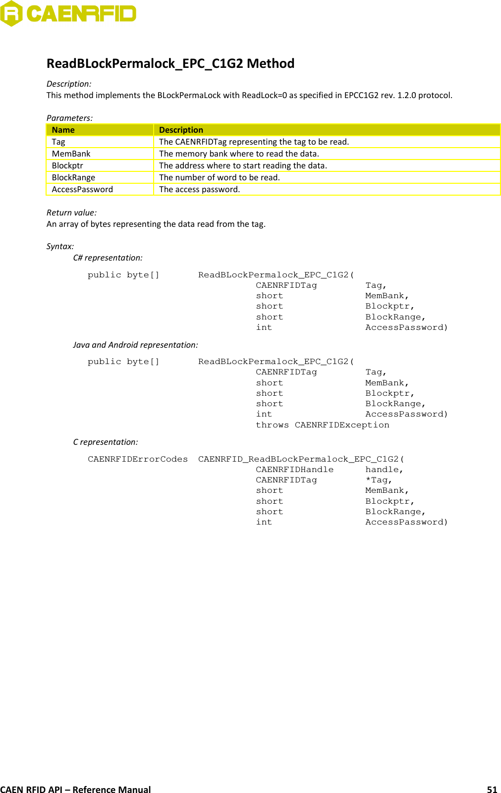 ReadBLockPermalock_EPC_C1G2 MethodDescription:This method implements the BLockPermaLock with ReadLock=0 as specified in EPCC1G2 rev. 1.2.0 protocol.Parameters:Name DescriptionTag The CAENRFIDTag representing the tag to be read.MemBank The memory bank where to read the data.Blockptr The address where to start reading the data.BlockRange The number of word to be read.AccessPassword The access password.Return value:An array of bytes representing the data read from the tag.Syntax:C# representation:public byte[]  ReadBLockPermalock_EPC_C1G2(CAENRFIDTag  Tag,short  MemBank,short  Blockptr,short  BlockRange,int  AccessPassword)Java and Android representation:public byte[]  ReadBLockPermalock_EPC_C1G2(CAENRFIDTag  Tag,short  MemBank,short  Blockptr,short  BlockRange,int  AccessPassword)throws CAENRFIDExceptionC representation:CAENRFIDErrorCodes  CAENRFID_ReadBLockPermalock_EPC_C1G2(CAENRFIDHandle  handle,CAENRFIDTag  *Tag,short  MemBank,short  Blockptr,short  BlockRange,int  AccessPassword)CAEN RFID API – Reference Manual 51