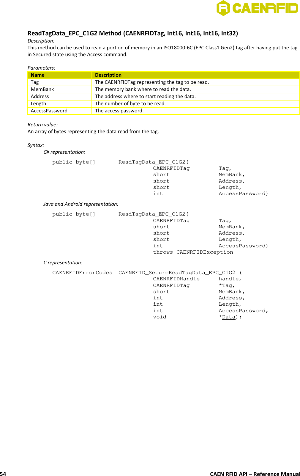 ReadTagData_EPC_C1G2 Method (CAENRFIDTag, Int16, Int16, Int16, Int32)Description:This method can be used to read a portion of memory in an ISO18000-6C (EPC Class1 Gen2) tag after having put the tagin Secured state using the Access command.Parameters:Name DescriptionTag The CAENRFIDTag representing the tag to be read.MemBank The memory bank where to read the data.Address The address where to start reading the data.Length The number of byte to be read.AccessPassword The access password.Return value:An array of bytes representing the data read from the tag.Syntax:C# representation:public byte[]  ReadTagData_EPC_C1G2(CAENRFIDTag  Tag,short  MemBank,short  Address,short  Length,int  AccessPassword)Java and Android representation:public byte[]  ReadTagData_EPC_C1G2(CAENRFIDTag  Tag,short  MemBank,short  Address,short  Length,int  AccessPassword)throws CAENRFIDExceptionC representation:CAENRFIDErrorCodes  CAENRFID_SecureReadTagData_EPC_C1G2 (CAENRFIDHandle  handle,CAENRFIDTag  *Tag,short  MemBank,int  Address,int  Length,int  AccessPassword,void  *Data);CAEN RFID API – Reference Manual54