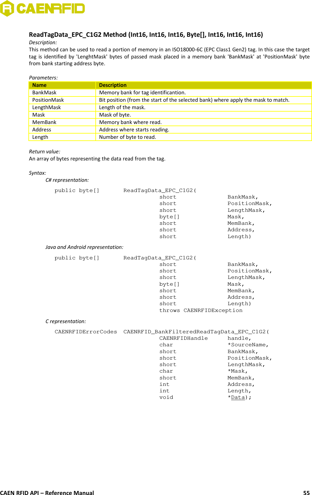 ReadTagData_EPC_C1G2 Method (Int16, Int16, Int16, Byte[], Int16, Int16, Int16)Description:This method can be used to read a portion of memory in an ISO18000-6C (EPC Class1 Gen2) tag. In this case the targettag is identified by &apos;LenghtMask&apos; bytes of passed mask placed in a memory bank &apos;BankMask&apos; at &apos;PositionMask&apos; bytefrom bank starting address byte.Parameters:Name DescriptionBankMask Memory bank for tag identificantion.PositionMask Bit position (from the start of the selected bank) where apply the mask to match.LengthMask Length of the mask.Mask Mask of byte.MemBank Memory bank where read.Address Address where starts reading.Length Number of byte to read.Return value:An array of bytes representing the data read from the tag.Syntax:C# representation:public byte[]  ReadTagData_EPC_C1G2(short  BankMask,short  PositionMask,short  LengthMask,byte[]  Mask,short  MemBank,short  Address,short  Length)Java and Android representation:public byte[]  ReadTagData_EPC_C1G2(short BankMask,short PositionMask,short LengthMask,byte[] Mask,short MemBank,short Address,short Length)throws CAENRFIDExceptionC representation:CAENRFIDErrorCodes  CAENRFID_BankFilteredReadTagData_EPC_C1G2(CAENRFIDHandle  handle,char *SourceName,short BankMask,short PositionMask,short LengthMask,char *Mask,short MemBank,int Address,int Length,void *Data);CAEN RFID API – Reference Manual 55