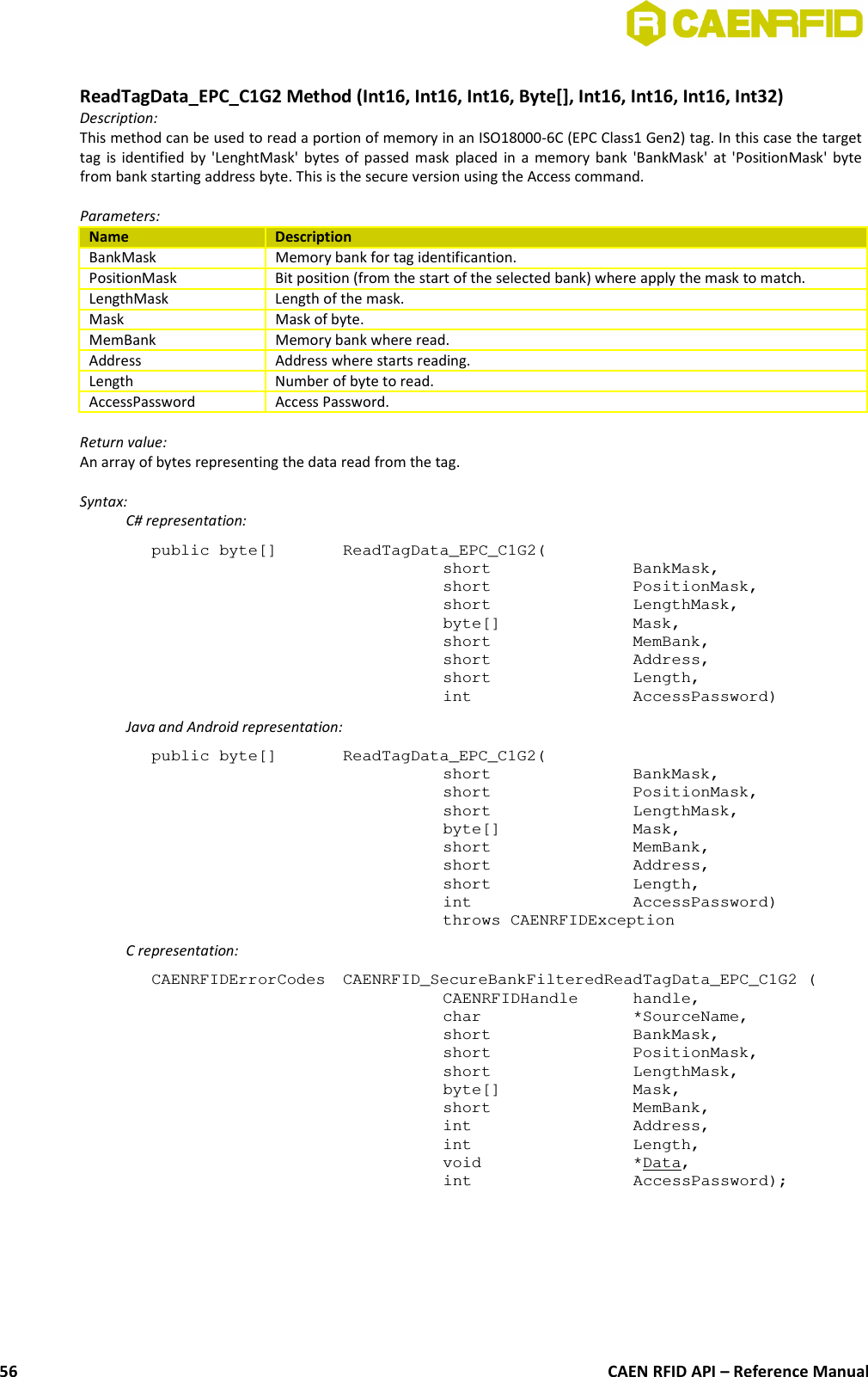 ReadTagData_EPC_C1G2 Method (Int16, Int16, Int16, Byte[], Int16, Int16, Int16, Int32)Description:This method can be used to read a portion of memory in an ISO18000-6C (EPC Class1 Gen2) tag. In this case the targettag is identified by &apos;LenghtMask&apos; bytes of passed mask placed in a memory bank &apos;BankMask&apos; at &apos;PositionMask&apos; bytefrom bank starting address byte. This is the secure version using the Access command.Parameters:Name DescriptionBankMask Memory bank for tag identificantion.PositionMask Bit position (from the start of the selected bank) where apply the mask to match.LengthMask Length of the mask.Mask Mask of byte.MemBank Memory bank where read.Address Address where starts reading.Length Number of byte to read.AccessPassword Access Password.Return value:An array of bytes representing the data read from the tag.Syntax:C# representation:public byte[]  ReadTagData_EPC_C1G2(short BankMask,short PositionMask,short LengthMask,byte[] Mask,short MemBank,short Address,short Length,int AccessPassword)Java and Android representation:public byte[]  ReadTagData_EPC_C1G2(short BankMask,short PositionMask,short LengthMask,byte[] Mask,short MemBank,short Address,short Length,int AccessPassword)throws CAENRFIDExceptionC representation:CAENRFIDErrorCodes  CAENRFID_SecureBankFilteredReadTagData_EPC_C1G2 (CAENRFIDHandle handle,char *SourceName,short BankMask,short PositionMask,short LengthMask,byte[] Mask,short MemBank,int Address,int Length,void *Data,int AccessPassword);CAEN RFID API – Reference Manual56