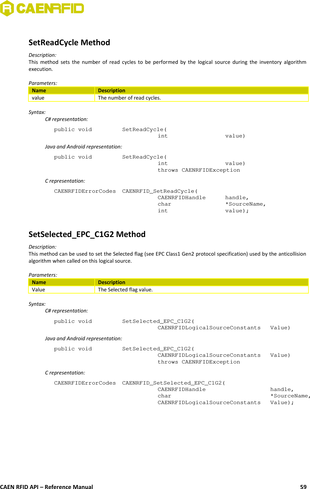 SetReadCycle MethodDescription:This method sets the number of read cycles to be performed by the logical source during the inventory algorithmexecution.Parameters:Name Descriptionvalue The number of read cycles.Syntax:C# representation:public void  SetReadCycle(int  value)Java and Android representation:public void  SetReadCycle(int  value)throws CAENRFIDExceptionC representation:CAENRFIDErrorCodes  CAENRFID_SetReadCycle(CAENRFIDHandle  handle,char  *SourceName,int  value);SetSelected_EPC_C1G2 MethodDescription:This method can be used to set the Selected flag (see EPC Class1 Gen2 protocol specification) used by the anticollisionalgorithm when called on this logical source.Parameters:Name DescriptionValue The Selected flag value.Syntax:C# representation:public void  SetSelected_EPC_C1G2(CAENRFIDLogicalSourceConstants  Value)Java and Android representation:public void  SetSelected_EPC_C1G2(CAENRFIDLogicalSourceConstants  Value)throws CAENRFIDExceptionC representation:CAENRFIDErrorCodes  CAENRFID_SetSelected_EPC_C1G2(CAENRFIDHandle  handle,char  *SourceName,CAENRFIDLogicalSourceConstants Value);CAEN RFID API – Reference Manual 59