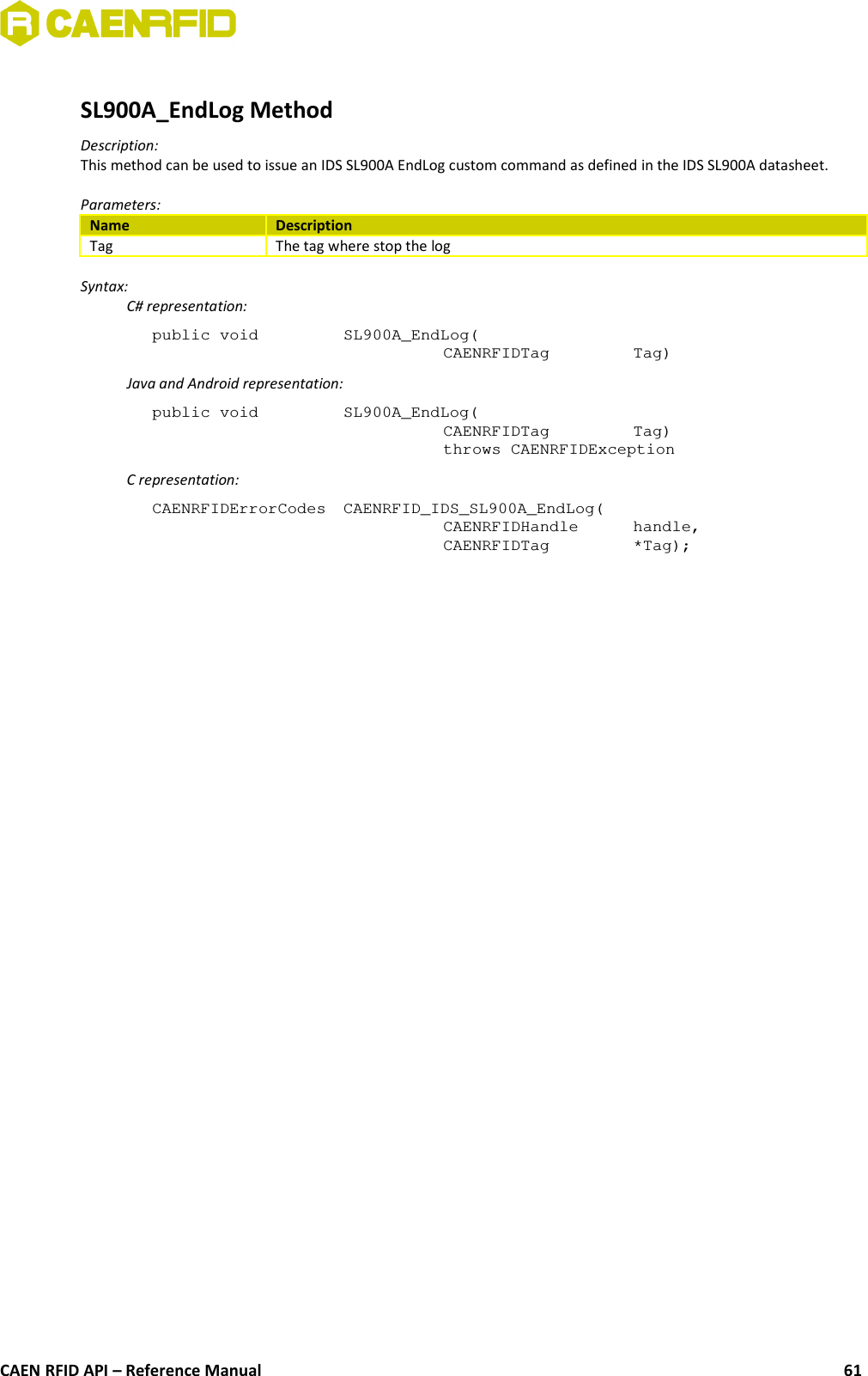 SL900A_EndLog MethodDescription:This method can be used to issue an IDS SL900A EndLog custom command as defined in the IDS SL900A datasheet.Parameters:Name DescriptionTag The tag where stop the logSyntax:C# representation:public void  SL900A_EndLog(CAENRFIDTag  Tag)Java and Android representation:public void  SL900A_EndLog(CAENRFIDTag  Tag)throws CAENRFIDExceptionC representation:CAENRFIDErrorCodes  CAENRFID_IDS_SL900A_EndLog(CAENRFIDHandle  handle,CAENRFIDTag  *Tag);CAEN RFID API – Reference Manual 61