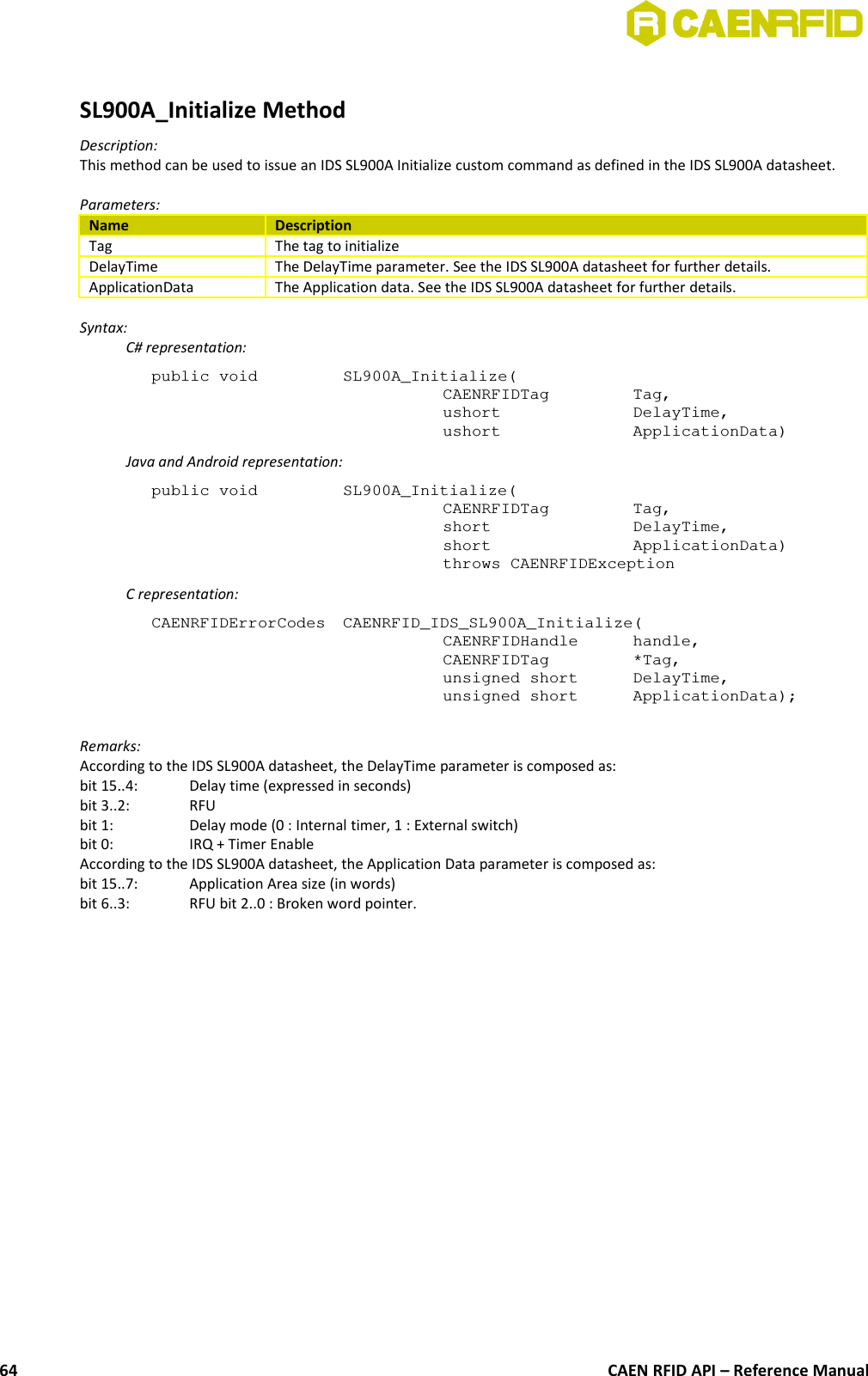 SL900A_Initialize MethodDescription:This method can be used to issue an IDS SL900A Initialize custom command as defined in the IDS SL900A datasheet.Parameters:Name DescriptionTag The tag to initializeDelayTime The DelayTime parameter. See the IDS SL900A datasheet for further details.ApplicationData The Application data. See the IDS SL900A datasheet for further details.Syntax:C# representation:public void  SL900A_Initialize(CAENRFIDTag  Tag,ushort  DelayTime,ushort  ApplicationData)Java and Android representation:public void  SL900A_Initialize(CAENRFIDTag  Tag,short  DelayTime,short  ApplicationData)throws CAENRFIDExceptionC representation:CAENRFIDErrorCodes  CAENRFID_IDS_SL900A_Initialize(CAENRFIDHandle  handle,CAENRFIDTag  *Tag,unsigned short  DelayTime,unsigned short  ApplicationData);Remarks:According to the IDS SL900A datasheet, the DelayTime parameter is composed as: bit 15..4: Delay time (expressed in seconds)bit 3..2:  RFU bit 1:  Delay mode (0 : Internal timer, 1 : External switch) bit 0:  IRQ + Timer Enable According to the IDS SL900A datasheet, the Application Data parameter is composed as:bit 15..7:  Application Area size (in words) bit 6..3:  RFU bit 2..0 : Broken word pointer.CAEN RFID API – Reference Manual64