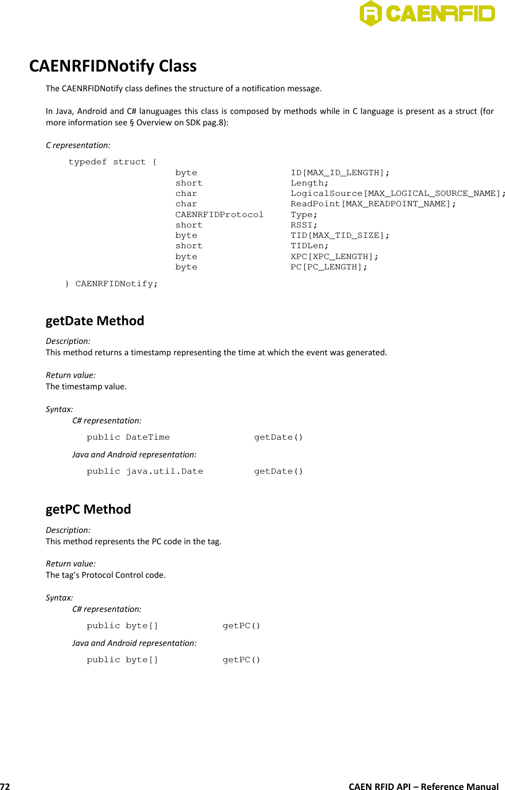 CAENRFIDNotify ClassThe CAENRFIDNotify class defines the structure of a notification message.In Java, Android and C# lanuguages this class is composed by methods while in C language is present as a struct (formore information see § Overview on SDK pag.8):C representation:typedef struct {byte  ID[MAX_ID_LENGTH];short  Length;char LogicalSource[MAX_LOGICAL_SOURCE_NAME];char ReadPoint[MAX_READPOINT_NAME];CAENRFIDProtocol Type;short RSSI;byte TID[MAX_TID_SIZE];short TIDLen;byte XPC[XPC_LENGTH];byte PC[PC_LENGTH]; } CAENRFIDNotify;getDate MethodDescription:This method returns a timestamp representing the time at which the event was generated.Return value:The timestamp value.Syntax:C# representation:public DateTime  getDate()Java and Android representation:public java.util.Date  getDate()getPC MethodDescription:This method represents the PC code in the tag.Return value:The tag&apos;s Protocol Control code.Syntax:C# representation:public byte[] getPC()Java and Android representation:public byte[] getPC()CAEN RFID API – Reference Manual72