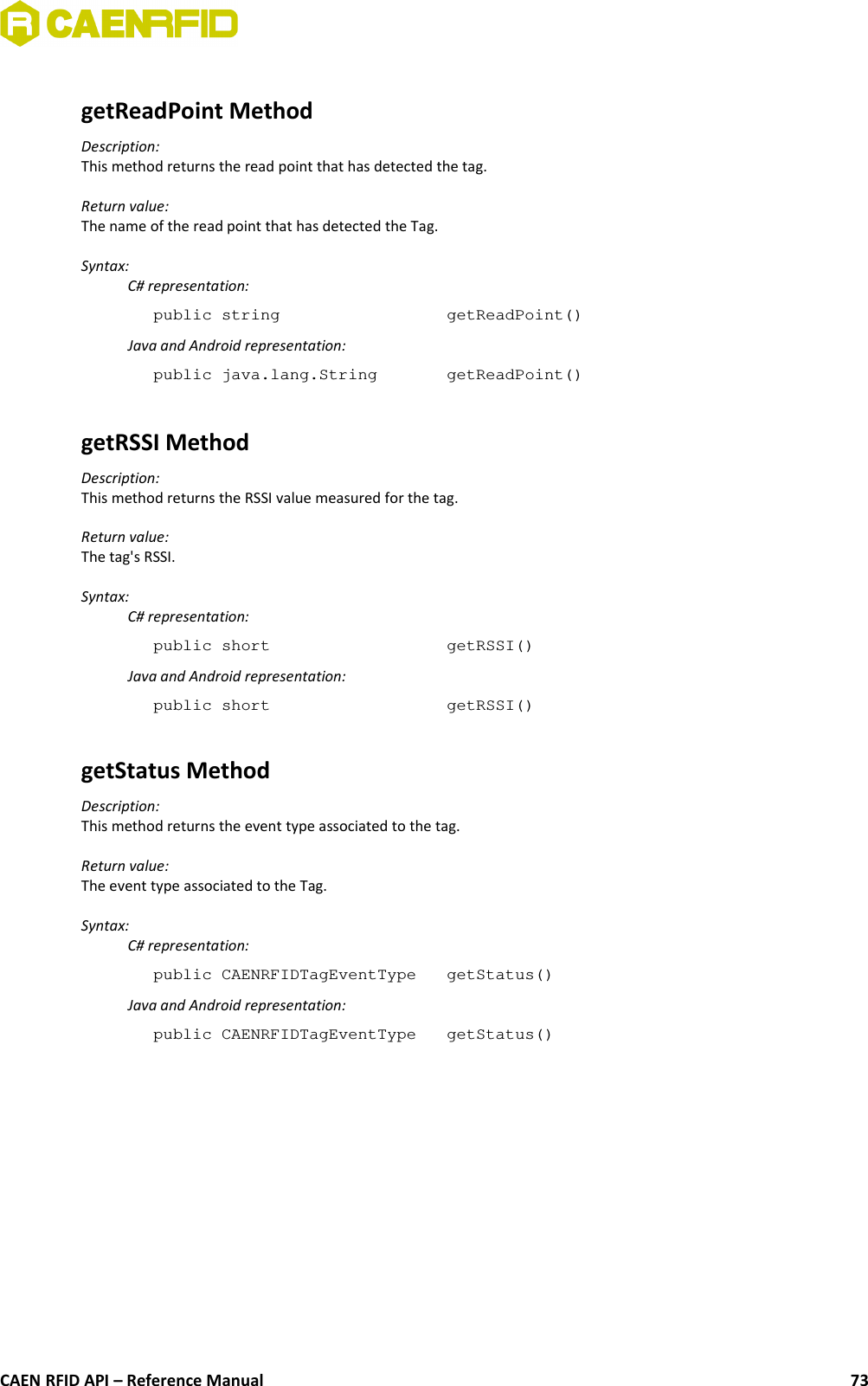 getReadPoint MethodDescription:This method returns the read point that has detected the tag.Return value:The name of the read point that has detected the Tag.Syntax:C# representation:public string  getReadPoint()Java and Android representation:public java.lang.String  getReadPoint()getRSSI MethodDescription:This method returns the RSSI value measured for the tag.Return value:The tag&apos;s RSSI.Syntax:C# representation:public short  getRSSI()Java and Android representation:public short  getRSSI()getStatus MethodDescription:This method returns the event type associated to the tag.Return value:The event type associated to the Tag.Syntax:C# representation:public CAENRFIDTagEventType  getStatus()Java and Android representation:public CAENRFIDTagEventType  getStatus()CAEN RFID API – Reference Manual 73