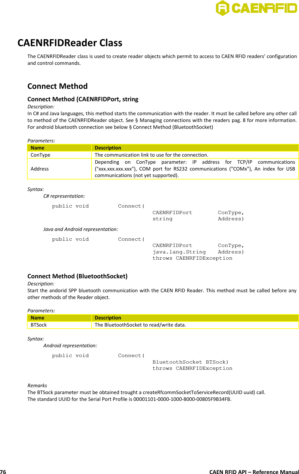 CAENRFIDReader ClassThe CAENRFIDReader class is used to create reader objects which permit to access to CAEN RFID readers&apos; configurationand control commands. Connect MethodConnect Method (CAENRFIDPort, stringDescription:In C# and Java languages, this method starts the communication with the reader. It must be called before any other callto method of the CAENRFIDReader object. See § Managing connections with the readers pag. 8 for more information.For android bluetooth connection see below § Connect Method (BluetoothSocket)Parameters:Name DescriptionConType The communication link to use for the connection.AddressDepending   on   ConType   parameter:   IP   address   for   TCP/IP   communications(&quot;xxx.xxx.xxx.xxx&quot;), COM port for RS232 communications (&quot;COMx&quot;), An  index  for USBcommunications (not yet supported).Syntax:C# representation:public void  Connect(CAENRFIDPort  ConType,string  Address)Java and Android representation:public void  Connect(CAENRFIDPort  ConType,java.lang.String  Address)throws CAENRFIDExceptionConnect Method (BluetoothSocket)Description:Start the andorid SPP bluetooth communication with the CAEN RFID Reader. This method must be called before anyother methods of the Reader object.Parameters:Name DescriptionBTSock The BluetoothSocket to read/write data. Syntax:Android representation:public void  Connect(BluetoothSocket BTSock)throws CAENRFIDExceptionRemarksThe BTSock parameter must be obtained trought a createRfcommSocketToServiceRecord(UUID uuid) call.The standard UUID for the Serial Port Profile is 00001101-0000-1000-8000-00805F9B34FB.CAEN RFID API – Reference Manual76