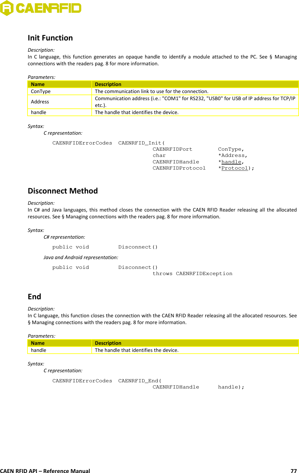 Init FunctionDescription:In C language, this function generates an opaque handle to identify a module attached to the PC. See §  Managingconnections with the readers pag. 8 for more information.Parameters:Name DescriptionConType The communication link to use for the connection.Address Communication address (i.e.: &quot;COM1&quot; for RS232, &quot;USB0&quot; for USB of IP address for TCP/IPetc.).handle The handle that identifies the device.Syntax:C representation:CAENRFIDErrorCodes CAENRFID_Init(CAENRFIDPort  ConType,char  *Address,CAENRFIDHandle  *handle,CAENRFIDProtocol  *Protocol);Disconnect MethodDescription:In C# and Java languages, this method closes the connection with the CAEN RFID Reader releasing all the allocatedresources. See § Managing connections with the readers pag. 8 for more information.Syntax:C# representation:public void  Disconnect()Java and Android representation:public void  Disconnect()throws CAENRFIDExceptionEndDescription:In C language, this function closes the connection with the CAEN RFID Reader releasing all the allocated resources. See§ Managing connections with the readers pag. 8 for more information.Parameters:Name Descriptionhandle The handle that identifies the device.Syntax:C representation:CAENRFIDErrorCodes  CAENRFID_End(CAENRFIDHandle  handle);CAEN RFID API – Reference Manual 77