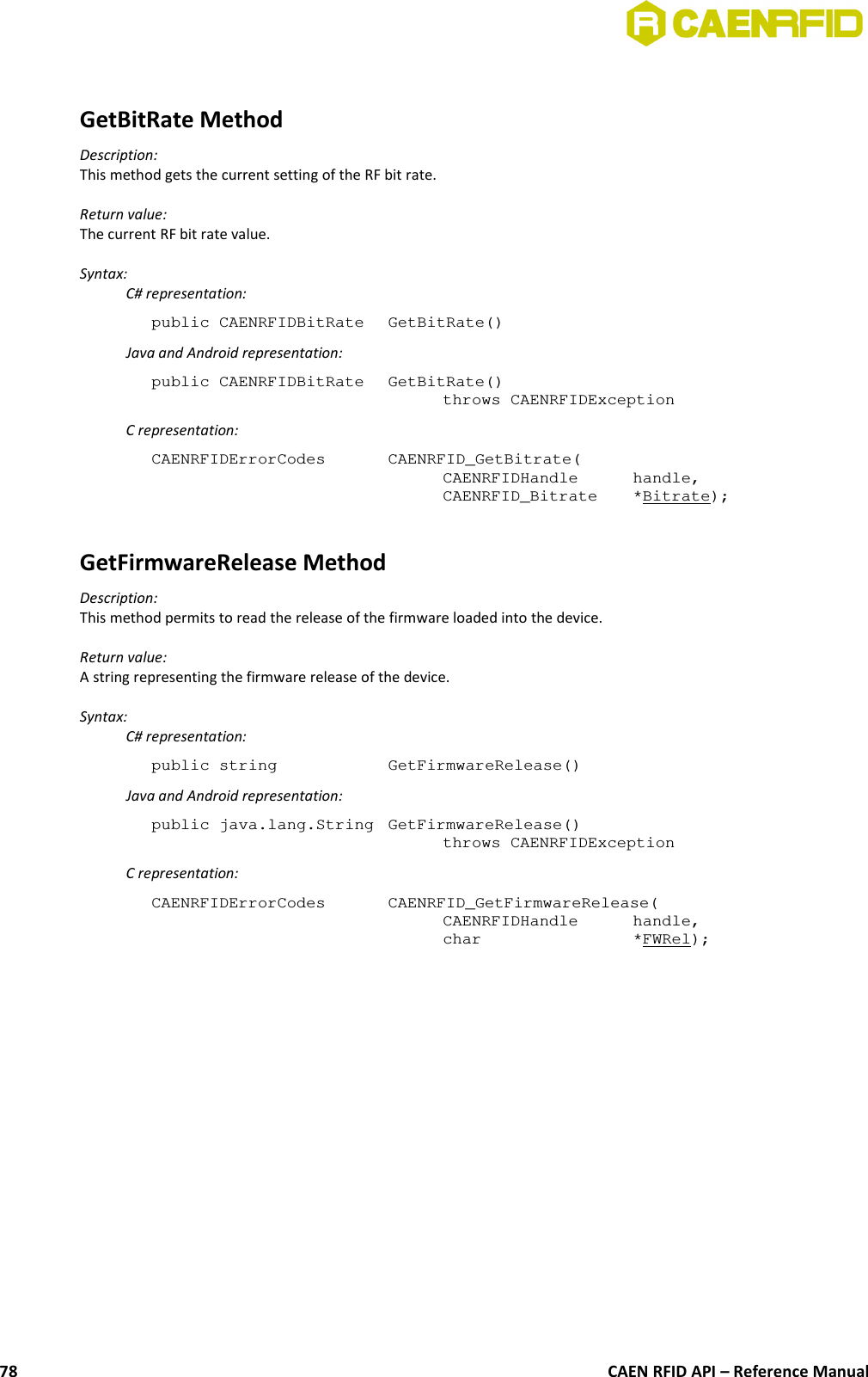 GetBitRate MethodDescription:This method gets the current setting of the RF bit rate.Return value:The current RF bit rate value.Syntax:C# representation:public CAENRFIDBitRate  GetBitRate()Java and Android representation:public CAENRFIDBitRate  GetBitRate()throws CAENRFIDExceptionC representation:CAENRFIDErrorCodes  CAENRFID_GetBitrate(CAENRFIDHandle  handle,CAENRFID_Bitrate  *Bitrate);GetFirmwareRelease MethodDescription:This method permits to read the release of the firmware loaded into the device.Return value:A string representing the firmware release of the device.Syntax:C# representation:public string  GetFirmwareRelease()Java and Android representation:public java.lang.String  GetFirmwareRelease()throws CAENRFIDExceptionC representation:CAENRFIDErrorCodes  CAENRFID_GetFirmwareRelease(CAENRFIDHandle  handle,char  *FWRel);CAEN RFID API – Reference Manual78