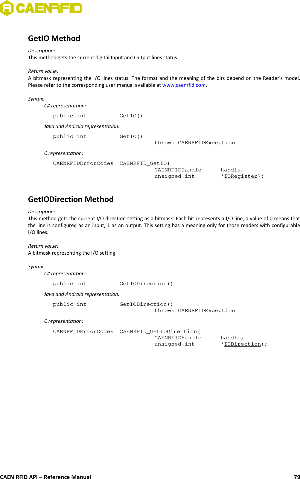 GetIO MethodDescription:This method gets the current digital Input and Output lines status.Return value:A bitmask representing the I/O lines status. The format and the meaning of the bits depend on the Reader&apos;s model.Please refer to the corresponding user manual available at www.caenrfid.com.Syntax:C# representation:public int  GetIO()Java and Android representation:public int  GetIO()throws CAENRFIDExceptionC representation:CAENRFIDErrorCodes  CAENRFID_GetIO(CAENRFIDHandle  handle,unsigned int  *IORegister);GetIODirection MethodDescription:This method gets the current I/O direction setting as a bitmask. Each bit represents a I/O line, a value of 0 means thatthe line is configured as an input, 1 as an output. This setting has a meaning only for those readers with configurableI/O lines.Return value:A bitmask representing the I/O setting.Syntax:C# representation:public int  GetIODirection()Java and Android representation:public int  GetIODirection()throws CAENRFIDExceptionC representation:CAENRFIDErrorCodes  CAENRFID_GetIODirection(CAENRFIDHandle  handle,unsigned int  *IODirection);CAEN RFID API – Reference Manual 79