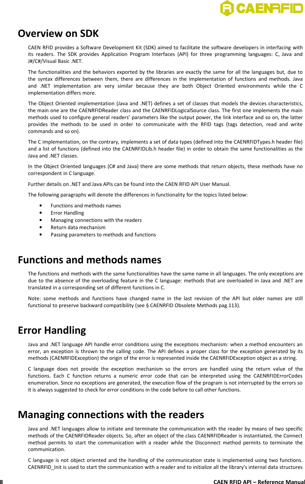 Overview on SDKCAEN RFID provides a Software Development Kit (SDK) aimed to facilitate the software developers in interfacing withits readers.  The  SDK provides   Application Program  Interfaces  (API) for three  programming   languages:  C,  Java andJ#/C#/Visual Basic .NET.The functionalities and the behaviors exported by the libraries are exactly the same for all the languages but, due tothe syntax differences between them, there are differences in the implementation of functions and methods. Javaand   .NET   implementation   are   very   similar   because   they   are   both   Object   Oriented   environments   while   the   Cimplementation differs more.The Object Oriented implementation (Java and .NET) defines a set of classes that models the devices characteristics,the main one are the CAENRFIDReader class and the CAENRFIDLogicalSource class. The first one implements the mainmethods used to configure general readers&apos; parameters like the output power, the link interface and so on, the latterprovides   the   methods   to   be   used   in   order   to   communicate   with   the   RFID   tags   (tags   detection,   read   and  writecommands and so on).The C implementation, on the contrary, implements a set of data types (defined into the CAENRFIDTypes.h header file)and a list of functions (defined into the CAENRFIDLib.h header file) in order to obtain the same functionalities as theJava and .NET classes. In the Object Oriented languages (C# and Java) there are some methods that return objects, these methods have nocorrespondent in C language.Further details on .NET and Java APIs can be found into the CAEN RFID API User Manual.The following paragraphs will denote the differences in functionality for the topics listed below:•Functions and methods names•Error Handling•Managing connections with the readers•Return data mechanism•Passing parameters to methods and functionsFunctions and methods namesThe functions and methods with the same functionalities have the same name in all languages. The only exceptions aredue to the absence of the overloading feature in the C language: methods that are overloaded in Java and .NET aretranslated in a corresponding set of different functions in C. Note:  some  methods  and   functions  have  changed  name   in   the  last  revision  of  the   API   but  older   names  are   stillfunctional to preserve backward compatibility (see § CAENRFID Obsolete Methods pag.113).Error HandlingJava and .NET language API handle error conditions using the exceptions mechanism: when a method encounters anerror, an exception is thrown to the calling code. The API defines a proper class for the exception generated by itsmethods (CAENRFIDException) the origin of the error is represented inside the CAENRFIDException object as a string.C  language   does   not   provide  the  exception   mechanism   so   the   errors   are   handled   using   the   return   value  of   thefunctions.  Each   C   function   returns   a   numeric   error   code   that   can   be   interpreted   using   the   CAENRFIDErrorCodesenumeration. Since no exceptions are generated, the execution flow of the program is not interrupted by the errors soit is always suggested to check for error conditions in the code before to call other functions.Managing connections with the readersJava and .NET languages allow to initiate and terminate the communication with the reader by means of two specificmethods of the CAENRFIDReader objects. So, after an object of the class CAENRFIDReader is instantiated, the Connectmethod permits to start the communication with a reader while the Disconnect method permits to terminate thecommunication.C language is not object oriented and the handling of the communication state is implemented using two functions.CAENRFID_Init is used to start the communication with a reader and to initialize all the library&apos;s internal data structuresCAEN RFID API – Reference Manual8